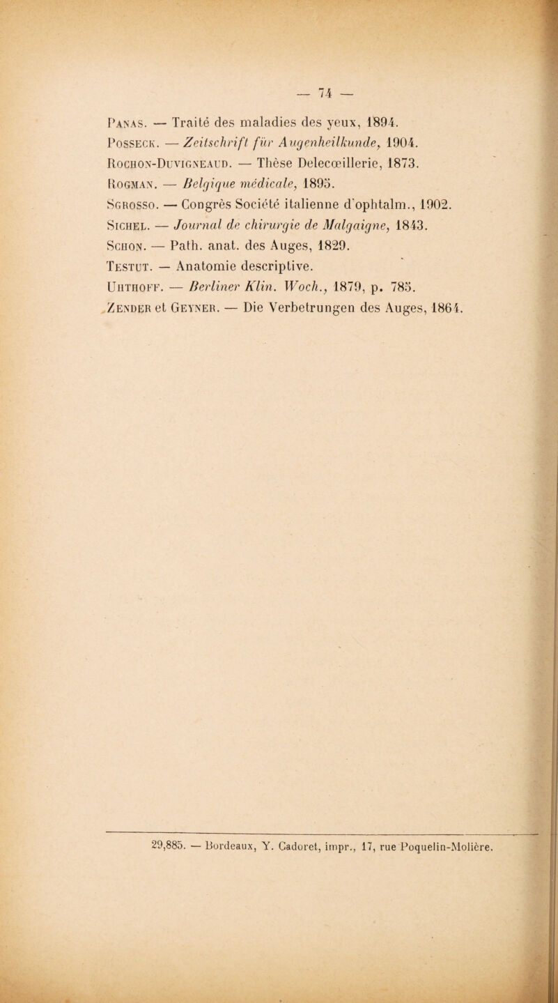 Panas. — Traité des maladies des yeux, 1894. Posseck. —Zeitschrift fur Augenheilkun.de, 1904. Rociion-Duvigneaud. — Thèse Delecœillerie, 1873. Hogman. — Belgique médicale, 1895. Sgrosso. — Congrès Société italienne d'ophtalm., 1902. Sichel. — Journal de chirurgie de Malgaigne, 1843. Schon. — Path. anat. des Auges, 1829. Testut. — Anatomie descriptive. Uhthoff. — Berliner Klin. Woch., 1879, p. 785. Zender et Geyner. — Die Verbetrungen des Auges, 1864. 29,885. — Bordeaux, Y. Cadoret, impr., 17, rue Poquelin-Molière.