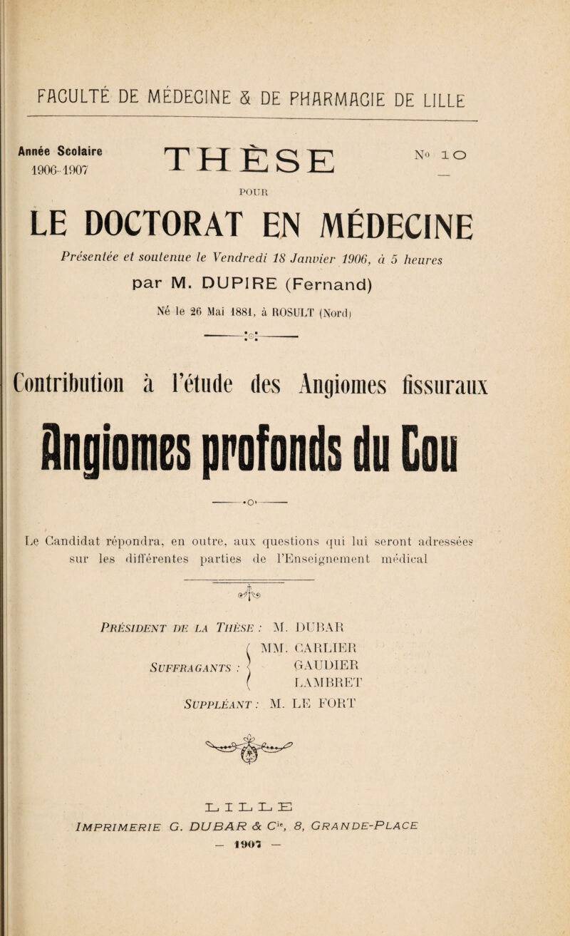 FACULTÉ DE MÉDECINE S DE PHARMACIE DE LILLE Année Scolaire 1906-1907 THÈSE POUR LE DOCTORAT EN MÉDECINE Présentée et soutenue le Vendredi 18 Janvier 1906, à 5 heures par M. DUPIRE (Fernand) Né le 26 Mai 1881, à ROSULT (Nord) -:g-- Contribution à l’étude des Angiomes fissuraux Angiomes profonds du Cou -«o»—-— Le Candidat répondra, en outre, aux questions qui lui seront adressées sur les différentes parties de l’Enseignement médical Président de la Thèse : AL DUBAR ( MM. CARRIER SüFFRAGANTS : < GAUDIER ( LAAIBRET Suppléant : Al. LE FORT LILLE Imprimerie G. DUBAR & Cie, 8, Grande-Place - 190? —