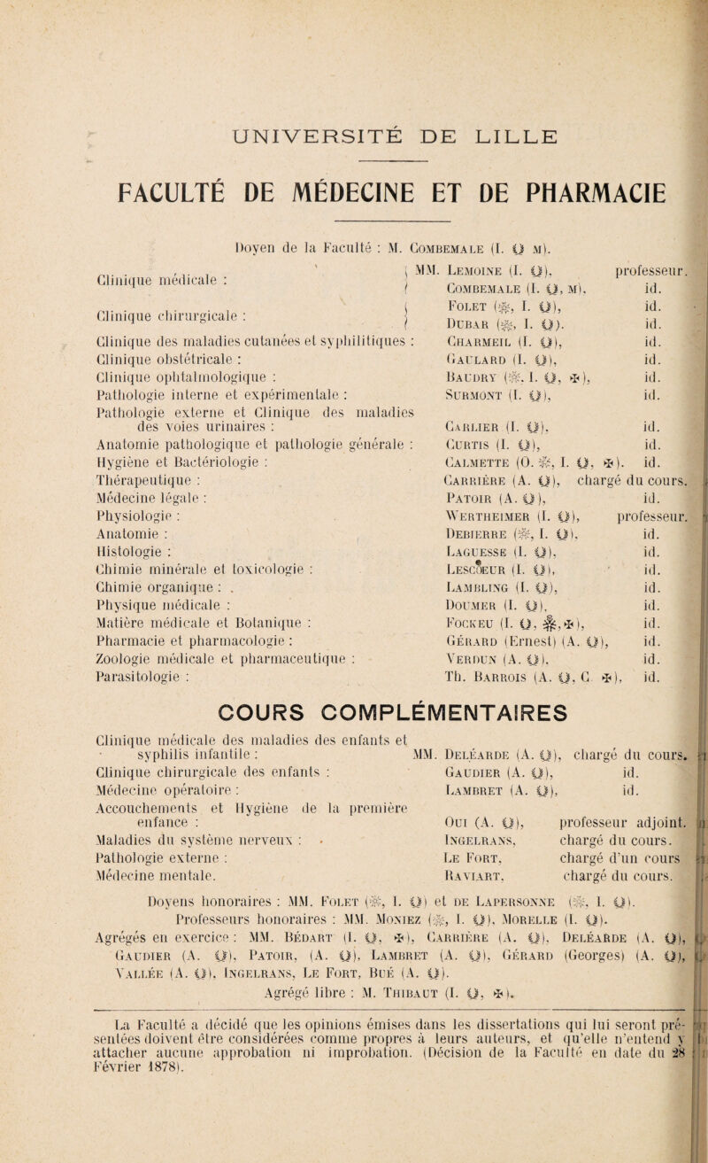 UNIVERSITÉ DE LILLE FACULTÉ DE MÉDECINE ET DE PHARMACIE Doyen de la Faculté : M. Combemale (I. y m). Clinique médicale : Clinique chirurgicale : Clinique des maladies cutanées et syphilitiques : Clinique obstétricale : Clinique ophtalmologique : Pathologie interne et expérimentale : Pathologie externe et Clinique des maladies des voies urinaires : Anatomie pathologique et pathologie générale : Hygiène et Bactériologie : Thérapeutique : Médecine légale : Physiologie : Anatomie : Histologie : Chimie minérale et toxicologie : Chimie organique : . Physique médicale : Matière médicale et Botanique : Pharmacie et pharmacologie : Zoologie médicale et pharmaceutique : Parasitologie : Lemoine (I. y). professeur. Combemale (1. y, m). id. Folet ($j, I. y), id. Dubar ($s i. y). id. Charmeil (I. y), id. Gaulard (1. y), id. Baudry t. y, * ), id. Surmont (I. y), id. Carrier (I. y), id. CURTIS (I. y), id. Calmette (0. I. y, *). id. Carrière (A. y), chargé du cours. Patoir (A. y ), id. Wertheimer (I. y), professeur. Debierre (#,; I. y), id. Laguesse (I. y), id. Lescoeur (I. y), id. Lambling (I. y). id. Doumer (I. y). id. Fock eu (I. y, %,*), id. Gérard (Ernest) (A. y ), id. Verdun (A. y). id. Th. Barrois (A. y. C. *), id. COURS COMPLÉMENTAIRES Clinique médicale des maladies des enfants et syphilis infantile : Clinique chirurgicale des enfants : Médecine opératoire : Accouchements et Hygiène de la première enfance : Maladies du système nerveux : Pathologie externe : Médecine mentale. MM. Deléarde (A. y), Gaudier (A. y), Lambret (A. y), Oui (A. y) INGELRANS, Le Fort. Baviart. chargé du cours, m id. id. professeur adjoint, n chargé du cours, chargé d’un cours ei. chargé du cours. Doyens honoraires : MM. Foret {% I. y) et de La personne (î&, 1. y). Professeurs honoraires : MM. Montez (^, I. y), Morelle (I. y). Agrégés en exercice : MM. Bédart (I. y, *•), Carrière (A. y). Deléarde (A. y), fc| Gaudier (A. y), Patoir, (A. y), Lambret (A. y), Gérard (Georges) (A. Q), tj* Vallée (A. y), Ingelrans, Le Fort, Büé (A. y). Agrégé libre : M. Thibaut (I. y, *). La Faculté a décidé que les opinions émises dans les dissertations qui lui seront pré- mj sentées doivent être considérées comme propres à leurs auteurs, et qu'elle n’entend y I attacher aucune approbation ni improbation. (Décision de la Faculté en date du 28 [ i Février 1878).