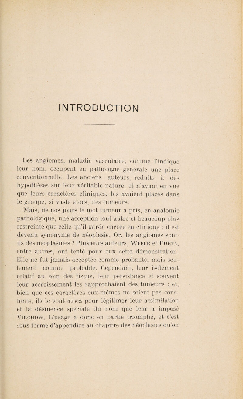 INTRODUCTION Les angiomes, maladie vasculaire, comme l’indique leur nom, occupent en pathologie générale une place conventionnelle. Les anciens auteurs, réduits à des hypothèses sur leur véritable nature, et n’ayant en vue que leurs caractères cliniques, les avaient placés dans le groupe, si vaste alors, des tumeurs. Mais, de nos jours le mot tumeur a pris, en anatomie pathologique, une acception tout autre et beaucoup plus restreinte que celle qu’il garde encore en clinique ; il est devenu synonyme de néoplasie. Or, les angiomes sont- ils des néoplasmes ? Plusieurs auteurs, Weber et Porta, entre autres, ont tenté pour eux cette démonstration. Elle ne fut jamais acceptée comme probante, mais seu¬ lement comme probable. Cependant, leur isolement relatif au sein des tissus, leur persistance et souvent leur accroissement les rapprochaient des tumeurs ; et, bien que ces caractères eux-mêmes ne soient pas cons¬ tants, ils le sont assez pour légitimer leur assimilation et la désinence spéciale du nom que leur a imposé Virchow. L’usage a donc en partie triomphé, et c’est sous forme d’appendice au chapitre des néoplasies qu’on