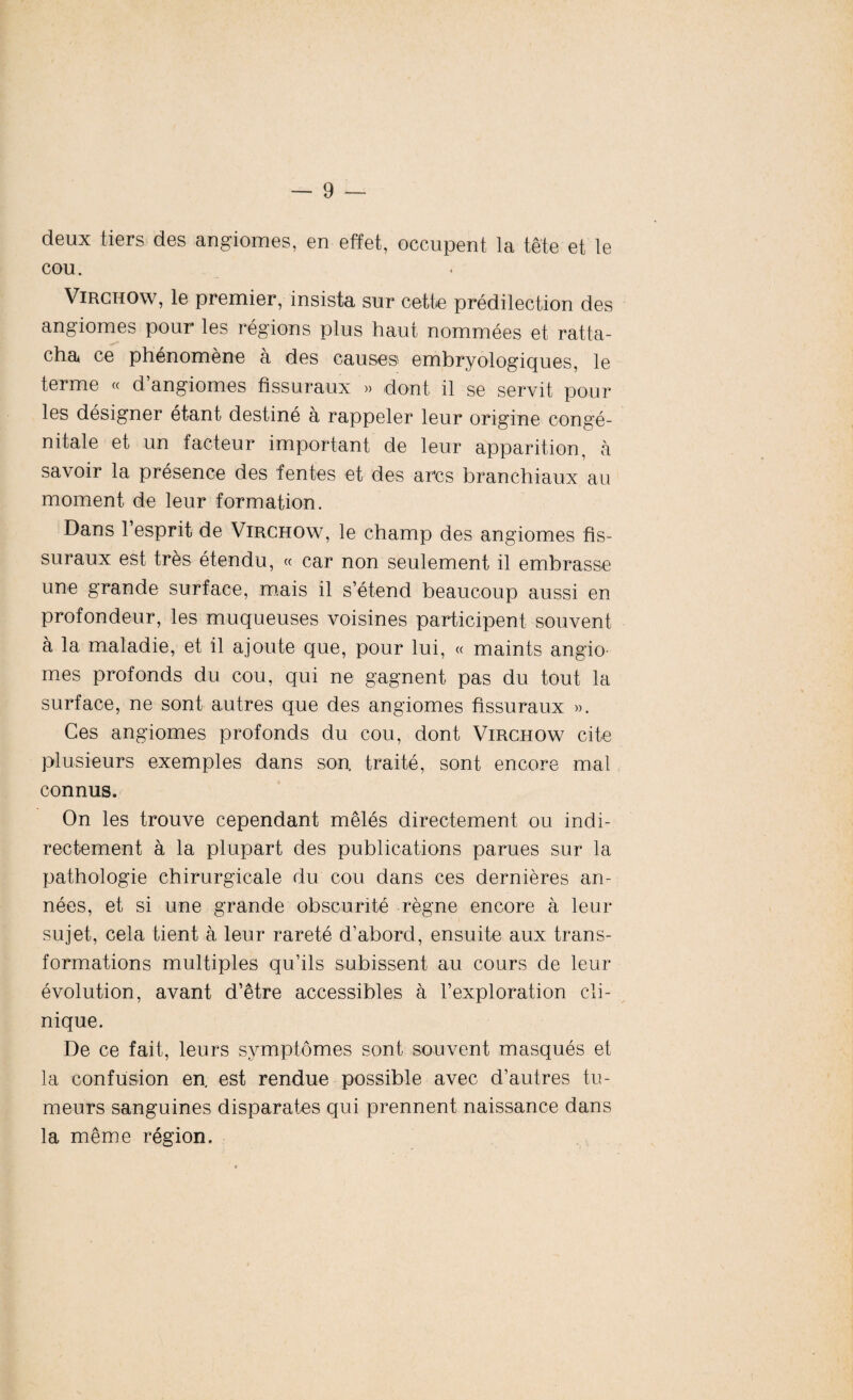 deux tiers des angiomes, en effet, occupent la tête et le COU. Virchow, le premier, insista sur cette prédilection des angiomes pour les régions plus haut nommées et ratta¬ cha ce phénomène à des causes embryologiques, le terme « d angiomes fissuraux » dont il se servit pour les désigner étant destiné à rappeler leur origine congé¬ nitale et un facteur important de leur apparition, à savoir la présence des fentes et des arcs branchiaux au moment de leur formation. Dans l’esprit de Virchow, le champ des angiomes fis¬ suraux est très étendu, « car non seulement il embrasse une grande surface, mais il s’étend beaucoup aussi en profondeur, les muqueuses voisines participent souvent à la maladie, et il ajoute que, pour lui, « maints angio mes profonds du cou, qui ne gagnent pas du tout la surface, ne sont autres que des angiomes fissuraux ». Ces angiomes profonds du cou, dont Virchow cite plusieurs exemples dans son, traité, sont encore mal connus. On les trouve cependant mêlés directement ou indi¬ rectement à la plupart des publications parues sur la pathologie chirurgicale du cou dans ces dernières an¬ nées, et si une grande obscurité règne encore à leur sujet, cela tient à leur rareté d’abord, ensuite aux trans¬ formations multiples qu’ils subissent au cours de leur évolution, avant d’être accessibles à l’exploration cli¬ nique. De ce fait, leurs symptômes sont souvent masqués et la confusion en. est rendue possible avec d’autres tu¬ meurs sanguines disparates qui prennent naissance dans la même région.