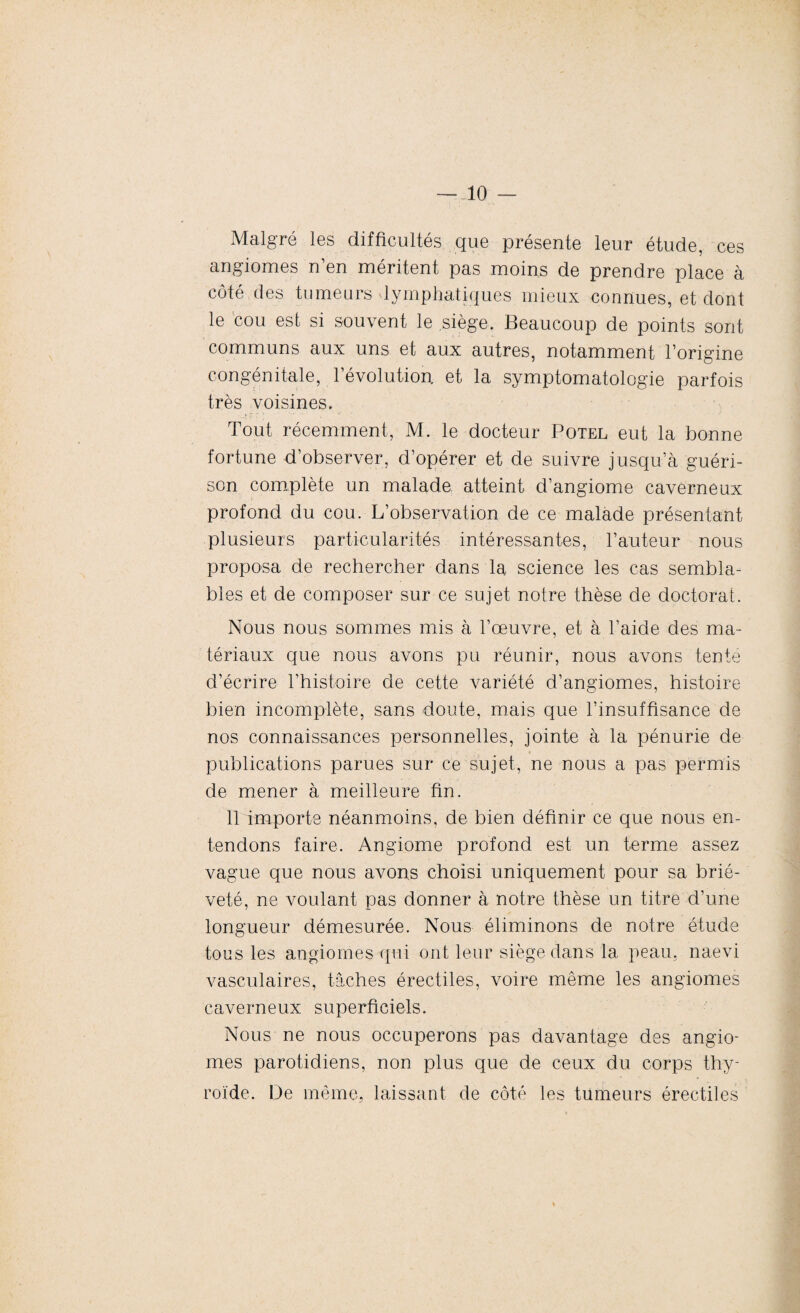 Malgré les difficultés que présente leur étude, ces angiomes n’en méritent pas moins de prendre place à côté des tumeurs lymphatiques mieux connues, et dont le cou est si souvent le siège. Beaucoup de points sont communs aux uns et aux autres, notamment l’origine congénitale, l’évolution et la symptomatologie parfois très voisines. Tout récemment, M. le docteur Potel eut la bonne fortune d’observer, d’opérer et de suivre jusqu’à guéri¬ son complète un malade atteint d’angiome caverneux profond du cou. L’observation de ce malade présentant plusieurs particularités intéressantes, l’auteur nous proposa de rechercher dans la science les cas sembla¬ bles et de composer sur ce sujet notre thèse de doctorat. Nous nous sommes mis à l’œuvre, et à l’aide des ma¬ tériaux que nous avons pu réunir, nous avons tente d’écrire l’histoire de cette variété d’angiomes, histoire bien incomplète, sans doute, mais que l’insuffisance de nos connaissances personnelles, jointe à la pénurie de publications parues sur ce sujet, ne nous a pas permis de mener à meilleure fin. 11 importe néanmoins, de bien définir ce que nous en¬ tendons faire. Angiome profond est un terme assez vague que nous avons choisi uniquement pour sa briè¬ veté, ne voulant pas donner à notre thèse un titre d’une longueur démesurée. Nous éliminons de notre étude tous les angiomes qui ont leur siège dans la peau, naevi vasculaires, tâches érectiles, voire même les angiomes caverneux superficiels. Nous ne nous occuperons pas davantage des angio¬ mes parotidiens, non plus que de ceux du corps thy¬ roïde. De même, laissant de côté les tumeurs érectiles