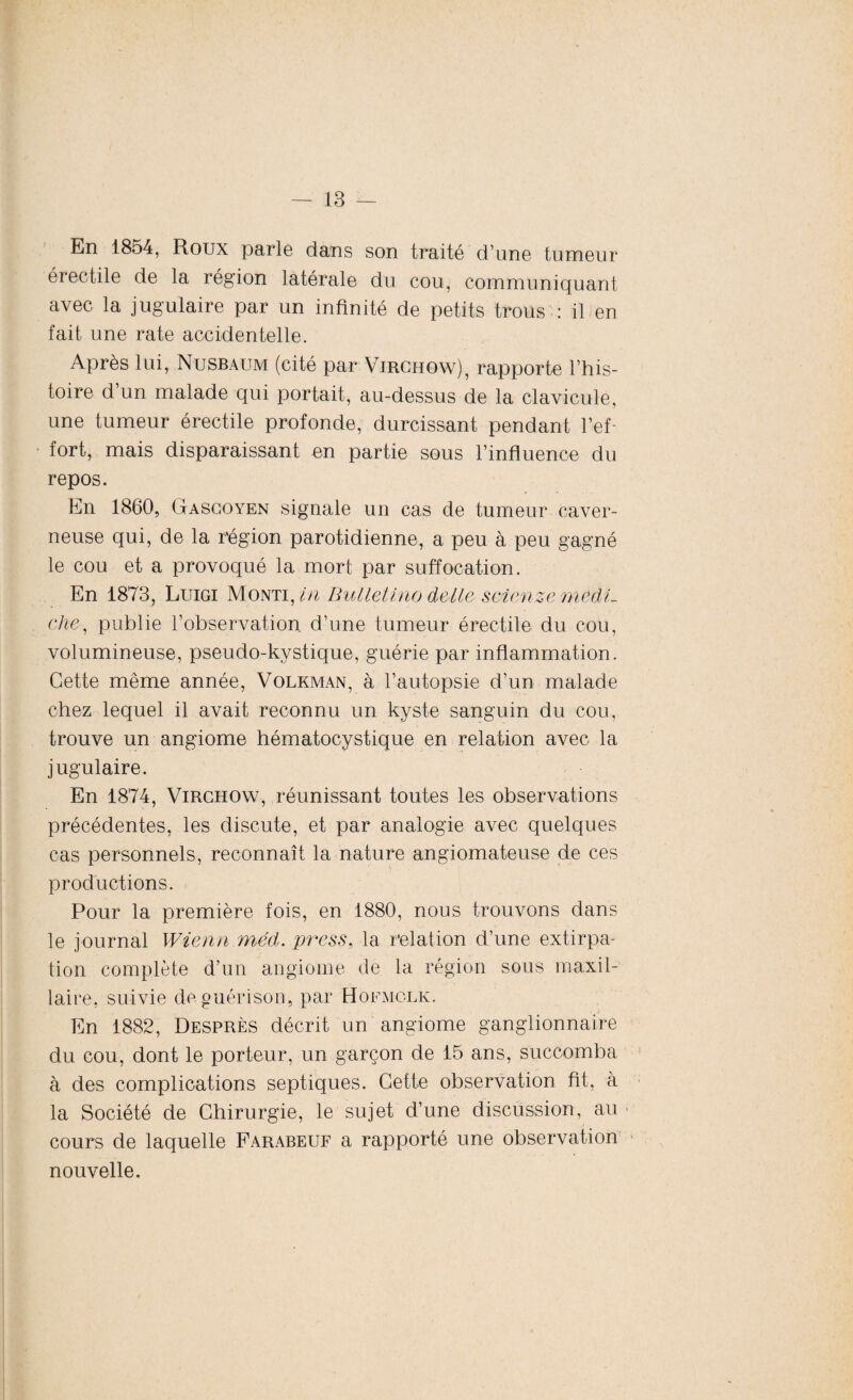 En 1854, Roux parle dans son traité d’une tumeur érectile de la région latérale du cou, communiquant avec la jugulaire par un infinité de petits trous : il en fait une rate accidentelle. Après lui, Nusbaum (cité par Virchow), rapporte l’his¬ toire d’un malade qui portait, au-dessus de la clavicule, une tumeur érectile profonde, durcissant pendant l’ef¬ fort, mais disparaissant en partie sous l’influence du repos. En 1860, Gascoyen signale un cas de tumeur caver¬ neuse qui, de la région parotidienne, a peu à peu gagné le cou et a provoqué la mort par suffocation. En 1873, Luigi Monti, in Bulletino delle scienzemedL ehe, publie l’observation d’une tumeur érectile du cou, volumineuse, pseudo-kystique, guérie par inflammation. Cette même année, Volkman, à l’autopsie d’un malade chez lequel il avait reconnu un kyste sanguin du cou, trouve un angiome hématocystique en relation avec la jugulaire. En 1874, Virchow, réunissant toutes les observations précédentes, les discute, et par analogie avec quelques cas personnels, reconnaît la nature angiomateuse de ces productions. Pour la première fois, en 1880, nous trouvons dans le journal Wienn méd. press, la relation d’une extirpa¬ tion complète d’un angiome de la région sous maxil¬ laire, suivie de guérison, par Hofmclk. En 1882, Desprès décrit un angiome ganglionnaire du cou, dont le porteur, un garçon de 15 ans, succomba à des complications septiques. Cette observation ht, à la Société de Chirurgie, le sujet d’une discussion, au cours de laquelle Farabeuf a rapporté une observation nouvelle.