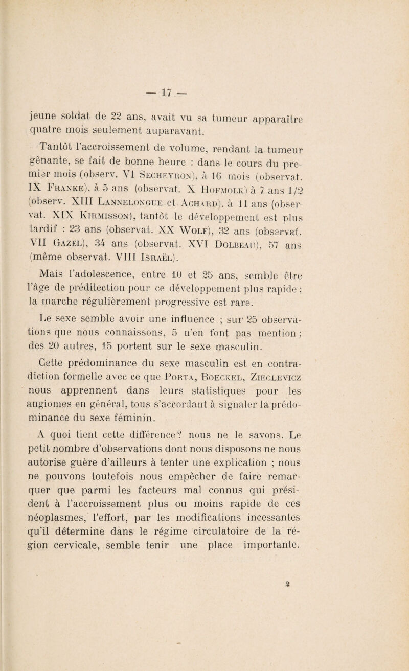 jeune soldat de 22 ans, avait vu sa tumeur apparaître quatre mois seulement auparavant. Tantôt 1 accroissement de volume, rendant la tumeur gênante, se fait de bonne heure : dans le cours du pre¬ mier mois (observ. A [ Secheyron), a 16 mois (observât. IX Franke), à 5 ans (observât. X Hofmolk) à 7 ans 1/2 (observ. XIII Lannelongue et Ach\rd), à 11 ans (obser¬ vât. XIX Kirmisson), tantôt le développement est plus tardif : 23 ans (observât. XX Wolf), 32 ans (observât. VU Gazel), 34 ans (observât. XVI Dolbeau), 57 ans (même observât. VIII Israël). Mais l’adolescence, entre 10 et 25 ans, semble être l’âge de prédilection pour ce développement plus rapide ; la marche régulièrement progressive est rare. Le sexe semble avoir une influence ; sur 25 observa¬ tions que nous connaissons, 5 n’en font pas mention ; des 20 autres, 15 portent sur le sexe masculin. Cette prédominance du sexe masculin est en contra¬ diction formelle avec ce que Porta, Boeckel, Zieclevicz nous apprennent dans leurs statistiques pour les angiomes en général, tous s’accordant à signaler la prédo¬ minance du sexe féminin. A quoi tient cette différence? nous ne le savons. Le petit nombre d’observations dont nous disposons ne nous autorise guère d’ailleurs à tenter une explication ; nous ne pouvons toutefois nous empêcher de faire remar¬ quer que parmi les facteurs mal connus qui prési¬ dent à l’accroissement plus ou moins rapide de ces néoplasmes, l’effort, par les modifications incessantes qu’il détermine dans le régime circulatoire de la ré¬ gion cervicale, semble tenir une place importante. 3