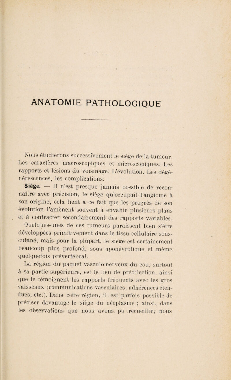 ANATOMIE PATHOLOGIQUE Nous étudierons successivement le siège de la tumeur. Les caractères macroscopiques et microscopiques. Les rapports et lésions du voisinage. L’évolution. Les dégé¬ nérescences, les complications. Siège. — Il n’est presque jamais possible de recon¬ naître avec précision, le siège qu’occupait l’angiome à son origine, cela tient à ce fait que les progrès de son évolution l’amènent souvent à envahir plusieurs plans et à contracter secondairement des rapports variables. Quelques-unes de ces tumeurs paraissent bien s’être développées primitivement dans le tissu cellulaire sous- cutané, mais pour la plupart, le siège est certainement beaucoup plus profond, sous aponévrotique et même quelquefois prévertébral. La région du paquet vasculo-nerveux du cou, surtout à sa partie supérieure, est le lieu de prédilection, ainsi que le témoignent les rapports fréquents avec les gros vaisseaux (communications vasculaires, adhérences éten¬ dues, etc.). Dans cette région, il est parfois possible de préciser davantage le siège du néoplasme ; ainsi, dans les observations que nous avons pu recueillir, nous