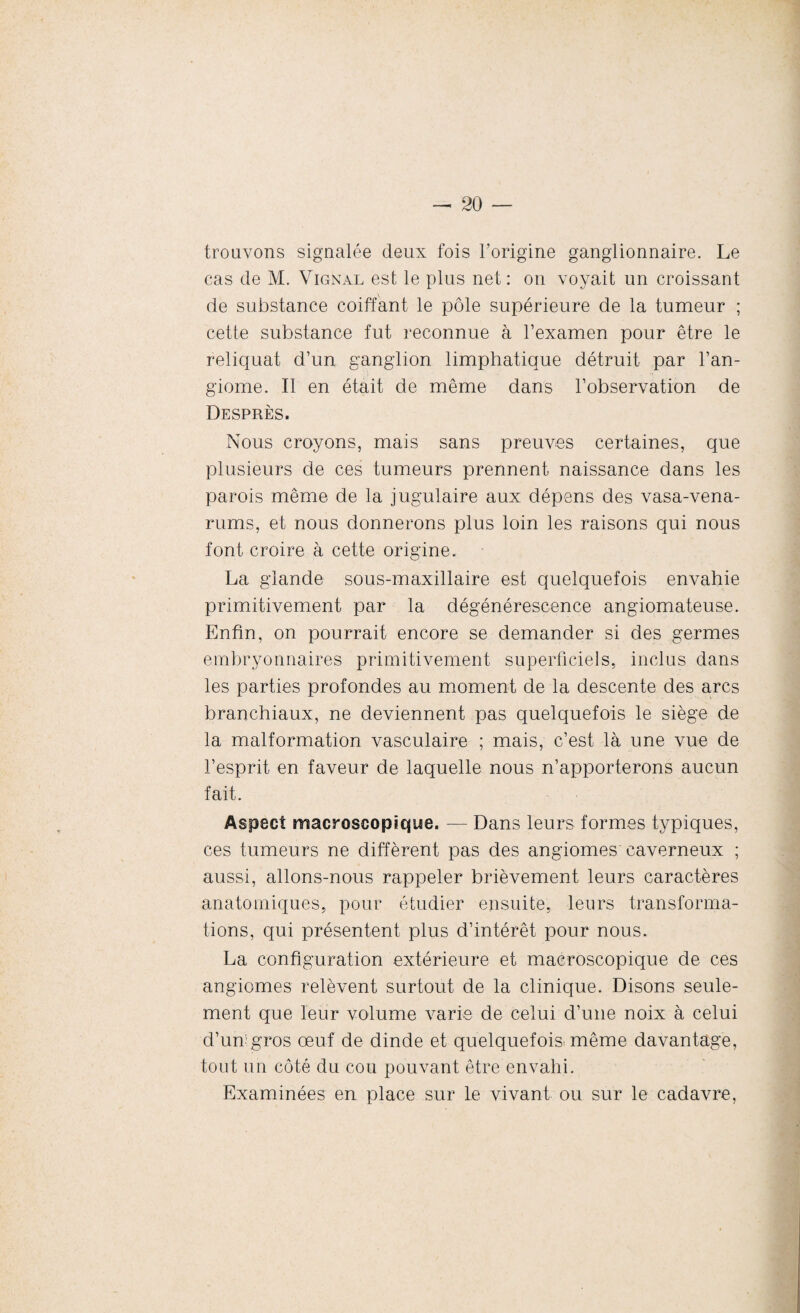 trouvons signalée deux fois l’origine ganglionnaire. Le cas de M. Vignal est le plus net: on voyait un croissant de substance coiffant le pôle supérieure de la tumeur ; cette substance fut reconnue à l’examen pour être le reliquat d’un ganglion limphatique détruit par l’an¬ giome. Il en était de même dans l’observation de Desprès. Nous croyons, mais sans preuves certaines, que plusieurs de ces tumeurs prennent naissance dans les parois même de la jugulaire aux dépens des vasa-vena- rums, et nous donnerons plus loin les raisons qui nous font croire à cette origine. La glande sous-maxillaire est quelquefois envahie primitivement par la dégénérescence angiomateuse. Enfin, on pourrait encore se demander si des germes embryonnaires primitivement superficiels, inclus dans les parties profondes au moment de la descente des arcs branchiaux, ne deviennent pas quelquefois le siège de la malformation vasculaire ; mais, c’est là une vue de l’esprit en faveur de laquelle nous n’apporterons aucun fait. Aspect macroscopique. -— Dans leurs formes typiques, ces tumeurs ne diffèrent pas des angiomes caverneux ; aussi, allons-nous rappeler brièvement leurs caractères anatomiques, pour étudier ensuite, leurs transforma¬ tions, qui présentent plus d’intérêt pour nous. La configuration extérieure et macroscopique de ces angiomes relèvent surtout de la clinique. Disons seule¬ ment que leur volume varie de celui d’une noix à celui d’un;gros œuf de dinde et quelquefois, même davantage, tout un côté du cou pouvant être envahi. Examinées en place sur le vivant ou sur le cadavre,