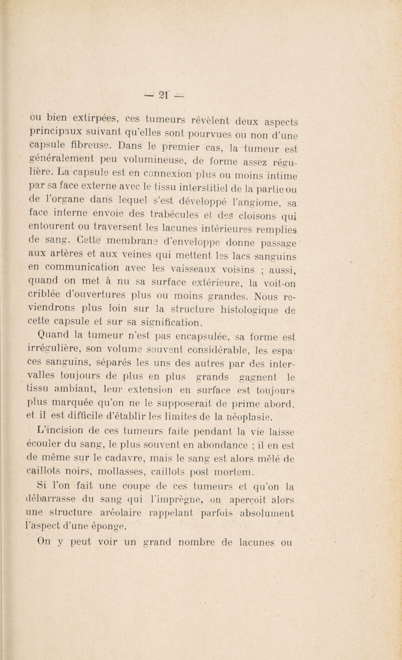 ou bien extirpées, ces tumeurs révèlent deux aspects pi incipaux suivant qu elles sont pourvues ou non d’une capsule fibreuse. Dans le premier cas, la tumeur est généralement peu volumineuse, de forme assez régu¬ lière. fia capsule est en connexion plus ou moins intime par sa face externe avec le tissu interstitiel de la partie ou de loigane dans lequel s est développé l’angiome, sa face interne envoie des trabécules et des cloisons qui entourent ou traversent les lacunes intérieures remplies de sang. Cette membrane d’enveloppe donne passage aux artères et aux veines qui mettent les lacs sanguins en communication avec les vaisseaux voisins ; aussi, quand on met a nu sa surface extérieure, la voit-on criblée d’ouvertures plus ou moins grandes. Nous re¬ viendrons plus loin sur la structure histologique de cette capsule et sur sa signification. Quand la tumeur n’est pas encapsulée, sa forme est irrégulière, son volume souvent considérable, les espa¬ ces sanguins, séparés les uns des autres par des inter¬ valles toujours de plus en plus grands gagnent le tissu ambiant, leur extension en surface est toujours plus marquée qu’on ne le supposerait de prime abord, et il est difficile d’établir les limites de la néoplasie. L’incision de ces tumeurs faite pendant la vie laisse écouler du sang, le plus souvent en abondance ; il en est de même sur le cadavre, mais le sang est alors mêlé de caillots noirs, mollasses, caillots post mortem. Si l’on fait une coupe de ces tumeurs et qu’on la débarrasse du sang qui l'imprègne, on aperçoit alors une structure aréolaire rappelant parfois absolument l'aspect d'une éponge. On y peut voir un grand nombre de lacunes ou