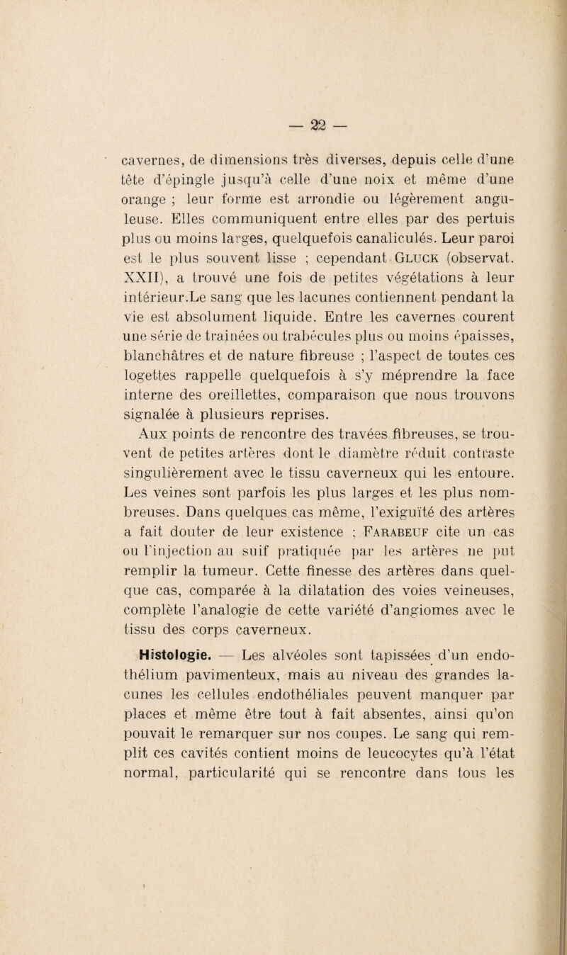 cavernes, de dimensions très diverses, depuis celle d’une tête d’épingle jusqu’à celle d’une noix et même d’une orange ; leur forme est arrondie ou légèrement angu¬ leuse. Elles communiquent entre elles par des pertuis plus ou moins larges, quelquefois canaliculés. Leur paroi est le plus souvent lisse ; cependant Gluck (observât. XXII), a trouvé une fois de petites végétations à leur intérieur.Le sang que les lacunes contiennent pendant la vie est absolument liquide. Entre les cavernes courent une série de traînées ou trabécules plus ou moins épaisses, blanchâtres et de nature fibreuse ; l’aspect de toutes ces logettes rappelle quelquefois à s’y méprendre la face interne des oreillettes, comparaison que nous trouvons signalée à plusieurs reprises. Aux points de rencontre des travées fibreuses, se trou¬ vent de petites artères dont le diamètre réduit contraste singulièrement avec le tissu caverneux qui les entoure. Les veines sont parfois les plus larges et les plus nom¬ breuses. Dans quelques cas même, l’exiguïté des artères a fait douter de leur existence ; Farabeuf cite un cas ou l’injection au suif pratiquée par les artères ne put remplir la tumeur. Cette finesse des artères dans quel¬ que cas, comparée à la dilatation des voies veineuses, complète l’analogie de cette variété d’angiomes avec le tissu des corps caverneux. Histologie. — Les alvéoles sont tapissées d’un endo¬ thélium pavimenteux, mais au niveau des grandes la¬ cunes les cellules endothéliales peuvent manquer par places et même être tout à fait absentes, ainsi qu’on pouvait le remarquer sur nos coupes. Le sang qui rem¬ plit ces cavités contient moins de leucocytes qu’à l’état normal, particularité qui se rencontre dans tous les