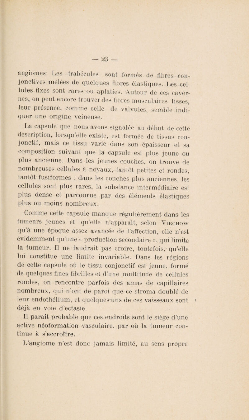 angiomes. Les trabécules sont formés de fibres con- jonctives mêlées de quelques fibres élastiques. Les cel¬ lules fixes sont laies ou aplaties. Autour de ces caver- nes5 on peut encore trouver des fibres musculaires lisses, leur présence, comme celle de valvules, semble indi¬ quer une origine veineuse. La capsule que nous avons signalée au début de cette description, lorsqu’elle existe, est formée de tissus con¬ jonctif, mais ce tissu varie dans son épaisseur et sa composition suivant que la capsule est plus jeune ou plus ancienne. Dans.les jeunes couches, on trouve de nombreuses cellules a noyaux, tantôt petites et rondes, tantôt fusiformes ; dans les couches plus anciennes, les cellules sont plus rares, la substance intermédiaire est plus dense et parcourue par des éléments élastiques plus ou moins nombreux. Gomme cette capsule manque régulièrement dans les tumeurs jeunes et qu’elle n'apparaît, selon Virchow qu’à une époque assez avancée de l’affection, elle n’est évidemment qu’une « production secondaire », qui limite la tumeur. Il ne faudrait pas croire, toutefois, qu’elle lui constitue une limite invariable. Dans les régions de cette capsule où le tissu conjonctif est jeune, formé de quelques fines fibrilles et d’une multitude de cellules rondes, on rencontre parfois des amas de capillaires nombreux, qui n’ont de paroi que ce stroma doublé de leur endothélium, et quelques-uns de ces vaisseaux sont déjà en voie d’ectasie. Il paraît probable que ces endroits sont le siège d’une active néoformation vasculaire, par où la tumeur con¬ tinue à s’accroître. L’angiome n’est donc jamais limité, au sens propre