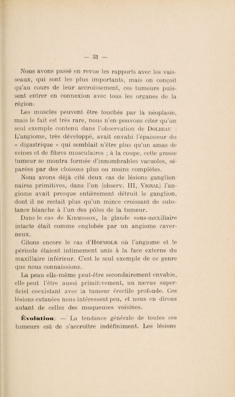 Nous avons passé en revue les rapports avec les vais¬ seaux, qui sont les plus importants, mais on conçoit qu’au cours de leur accroissement, ces tumeurs puis¬ sent entrer en connexion avec tous les organes de la région. Les muscles peuvent être touchés par la néoplasie, mais le fait est très rare, nous n’en pouvons citer qu’un seul exemple contenu dans l’observation de Dolbeau : L’angiome, très développé, avait envahi l’épaisseur du « digastrique » qui semblait n’être plus qu’un amas de veines et de fibres musculaires ; à la coupe, cette grosse tumeur se montra formée d’innombrables vacuoles, sé¬ parées par des cloisons plus ou moins complètes. Nous avons déjà cité deux cas de lésions ganglion¬ naires primitives, dans l’un (observ. III, Vignal) l’an¬ giome avait presque entièrement détruit le ganglion, dont il ne restait plus qu’un mince croissant de subs¬ tance blanche à l’un des pôles de la tumeur. Dans le cas de Kirmisson, la glande sous-maxillaire intacte était comme englobée par un angiome caver¬ neux. Citons encore le cas d’HoFMOLK où l’angiome et le périoste étaient intimement unis à la face externe du maxillaire inférieur. C’est le seul exemple de ce genre que nous connaissions. La peau elle-même peut-être secondairement envahie, elle peut l’être aussi primitivement, un nævus super¬ ficiel coexistant avec la tumeur érectile profonde. Ces lésions cutanées nous intéressent peu, et nous, en dirons autant de celles des muqueuses voisines. Évolution. — La tendance générale de toutes ces tumeurs est de s’accroître indéfiniment. Les lésions