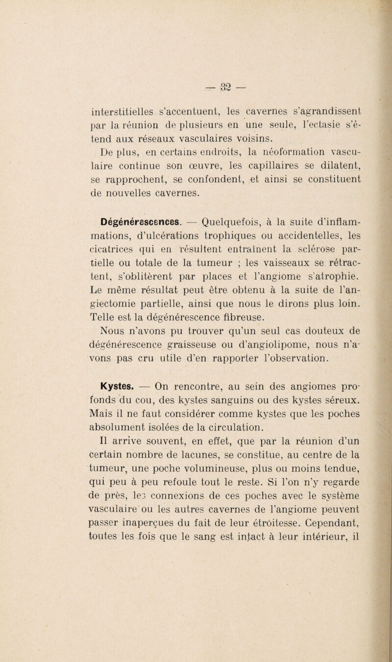 interstitielles s’accentuent, les cavernes s’agrandissent par la réunion de plusieurs en une seule, l’ectasie s’é¬ tend aux réseaux vasculaires voisins. De plus, en certains endroits, la néoformation vascu¬ laire continue son oeuvre, les capillaires se dilatent, se rapprochent, se confondent, et ainsi se constituent de nouvelles cavernes. Dégénérescences. — Quelquefois, à la suite d’inflam¬ mations, d’ulcérations trophiques ou accidentelles, les cicatrices qui en résultent entraînent la sclérose par¬ tielle ou totale de la tumeur ; les vaisseaux se rétrac¬ tent, s’oblitèrent par places et l’angiome s’atrophie. Le même résultat peut être obtenu à la suite de l’an- giectomie partielle, ainsi que nous le dirons plus loin. Telle est la dégénérescence fibreuse. Nous n’avons pu trouver qu’un seul cas douteux de dégénérescence graisseuse ou d’angiolipome, nous n’a¬ vons pas cru utile d’en rapporter l’observation. Kystes. — On rencontre, au sein des angiomes pro¬ fonds du cou, des kystes sanguins ou des kystes séreux. Mais il ne faut considérer comme kystes que les poches absolument isolées de la circulation. Il arrive souvent, en effet, que par la réunion d’un certain nombre de lacunes, se constitue, au centre de la tumeur, une poche volumineuse, plus ou moins tendue, qui peu à peu refoule tout le reste. Si l’on n’y regarde de près, les connexions de ces poches avec le système vasculaire ou les autres cavernes de l’angiome peuvent passer inaperçues du fait de leur étroitesse. Cependant, toutes les fois que le sang est intact à leur intérieur, il
