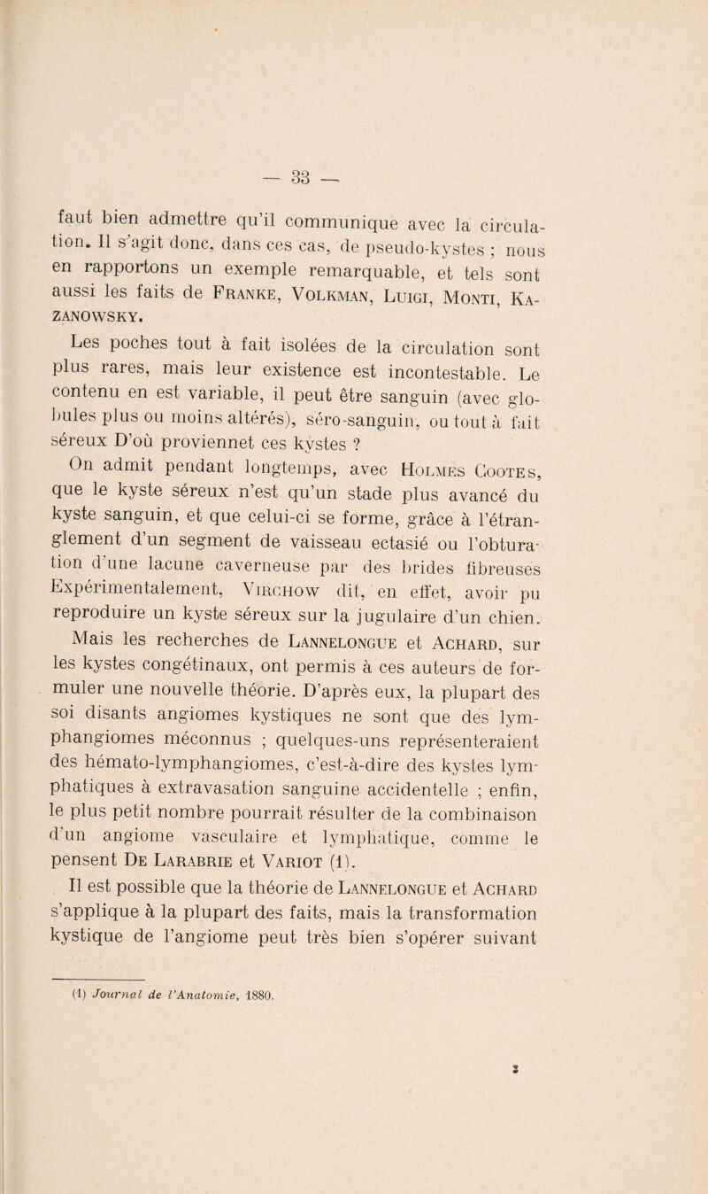 fâut bien admettre qu’il communique avec la circula¬ tion. Il s agit donc, dans ces cas, de pseudo-kystes ; nous en rapportons un exemple remarquable, et tels sont aussi les faits de Franke, Volkman, Luigi, Monti, Ka- ZANOWSKY. Les poches tout a fait isolées de la circulation sont plus rares, mais leur existence est incontestable. Le contenu en est variable, il peut être sanguin (avec glo¬ bules plus ou moins altérés), séro-sanguin, ou tout à fait séreux D’où proviennet ces kystes ? On admit pendant longtemps, avec Holmes Gootes, que le kyste séreux n’est qu’un stade plus avancé du kyste sanguin, et que celui-ci se forme, grâce à l’étran¬ glement d’un segment de vaisseau ectasié ou l’obtura¬ tion d une lacune caverneuse par des brides fibreuses Expérimentalement, Virghow dit, en effet, avoir pu reproduire un kyste séreux sur la jugulaire d’un chien. Mais les recherches de Lannelongue et Achard, sur les kystes congétinaux, ont permis à ces auteurs de for¬ muler une nouvelle théorie. D’après eux, la plupart des soi disants angiomes kystiques ne sont que des lym¬ phangiomes méconnus ; quelques-uns représenteraient des hémato-lymphangiomes, c’est-à-dire des kystes lym¬ phatiques à extravasation sanguine accidentelle ; enfin, le plus petit nombre pourrait résulter de la combinaison d un angiome vasculaire et lymphatique, comme le pensent De Larabrie et Variot (1). Il est possible que la théorie de Lannelongue et Achard s’applique à la plupart des faits, mais la transformation kystique de l’angiome peut très bien s’opérer suivant (1) Journal de l’Anatomie, 1880. i