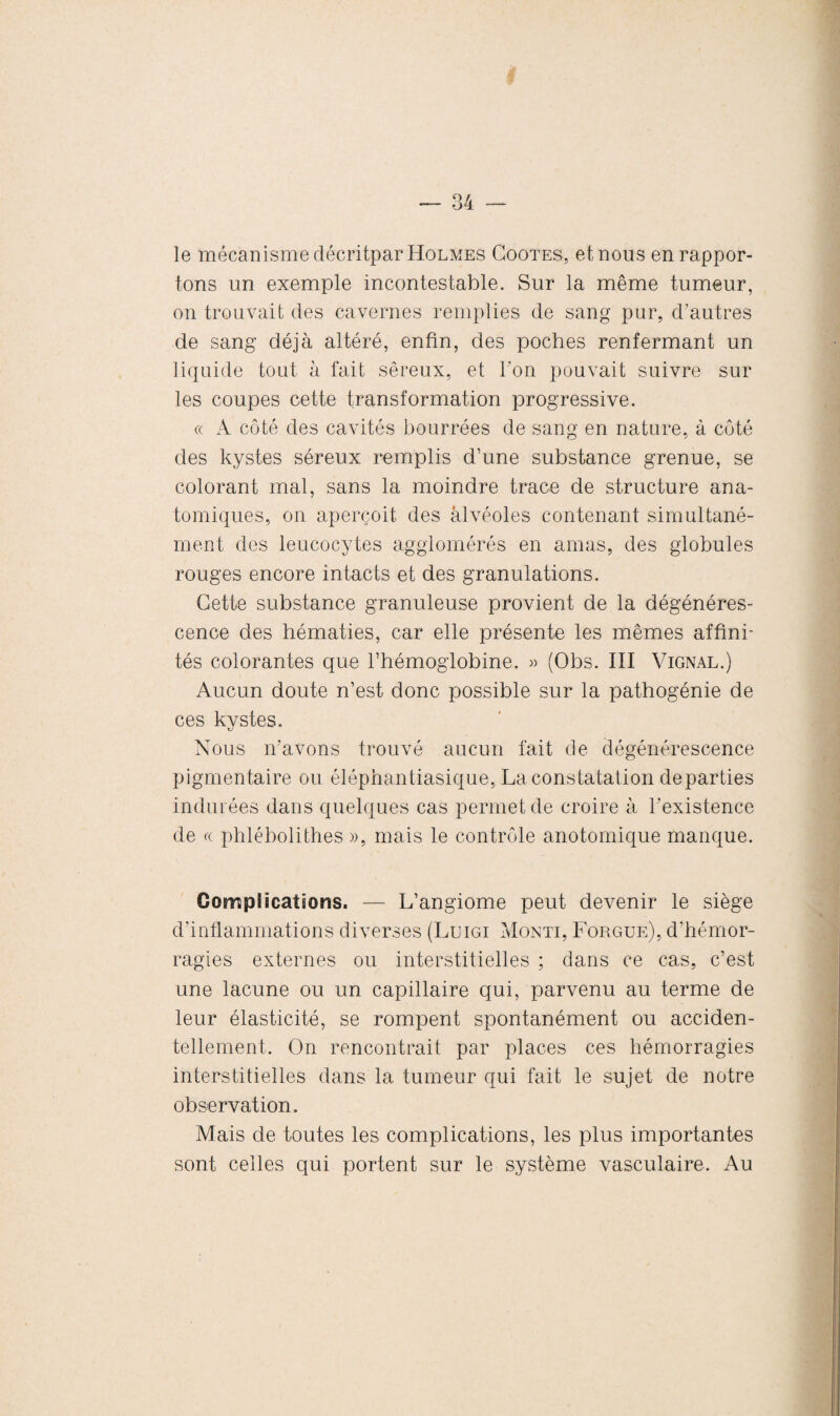 le mécanisme décritpar Holmes Coûtes, et nous en rappor¬ tons un exemple incontestable. Sur la même tumeur, on trouvait des cavernes remplies de sang pur, d’autres de sang déjà altéré, enfin, des poches renfermant un liquide tout à fait séreux, et l'on pouvait suivre sur les coupes cette transformation progressive. ce A côté des cavités bourrées de sang en nature, à côté des kystes séreux remplis d’une substance grenue, se colorant mal, sans la moindre trace de structure ana¬ tomiques, on aperçoit des alvéoles contenant simultané¬ ment des leucocytes agglomérés en amas, des globules rouges encore intacts et des granulations. Cette substance granuleuse provient de la dégénéres¬ cence des hématies, car elle présente les mêmes affini¬ tés colorantes que l’hémoglobine. » (Obs. III Vignal.) Aucun doute n’est donc possible sur la pathogénie de ces kystes. Nous n’avons trouvé aucun fait de dégénérescence pigmentaire ou éléphantiasique, La constatation départies indurées dans quelques cas permet de croire à l’existence de « phlébolithes », mais le contrôle anotomique manque. Complications. — L’angiome peut devenir le siège d’inflammations diverses (Luigi Monti, Forgue), d’hémor¬ ragies externes ou interstitielles ; dans ce cas, c’est une lacune ou un capillaire qui, parvenu au terme de leur élasticité, se rompent spontanément ou acciden¬ tellement. On rencontrait par places ces hémorragies interstitielles dans la tumeur qui fait le sujet de notre observation. Mais de toutes les complications, les plus importantes sont celles qui portent sur le système vasculaire. Au