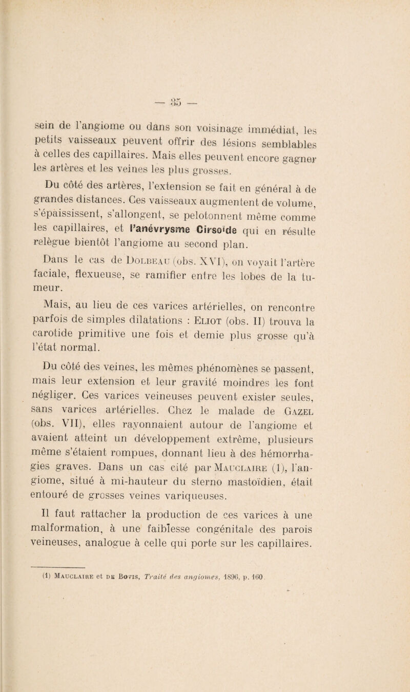 soin de 1 angiome ou dans son voisinage immédiat, les petits vaisseaux peuvent offrir des lésions semblables à celles des capillaires. Mais elles peuvent encore gagner les artères et les veines les plus grosses. Du côté des artères, l’extension se fait en général à de giandes distances. Ces vaisseaux augmentent de volume s épaississent, s allongent, se pelotonnent même comme les capillaires, et [’anévrysme Girschcle qui en résulte relègue bientôt l’angiome au second plan. Dans le cas de Dolbeau (obs. XVI), on voyait l’artère faciale, flexueuse, se ramifier entre les lobes de la tu¬ meur. Mais, au lieu de ces varices artérielles, on rencontre parfois de simples dilatations : Eliot (obs. II) trouva la carotide primitive une fois et demie plus grosse qu’à l’état normal. Du côté des veines, les mêmes phénomènes se passent, mais leur extension et leur gravité moindres les font négliger. Ces varices veineuses peuvent exister seules, sans varices artérielles. Chez le malade de Gazel (obs. VII), elles rayonnaient autour de l’angiome et avaient atteint un développement extrême, plusieurs même s’étaient rompues, donnant lieu à des hémorrha¬ gies graves. Dans un cas cité par Mauclaire (1), l’an¬ giome, situé à mi-hauteur du sterno mastoïdien, était entouré de grosses veines variqueuses. Il faut rattacher la production de ces varices à une malformation, à une faiblesse congénitale des parois veineuses, analogue à celle qui porte sur les capillaires. (1) Mauclaire et de Bons, Traité clés angiomes, 1896. p. 160.