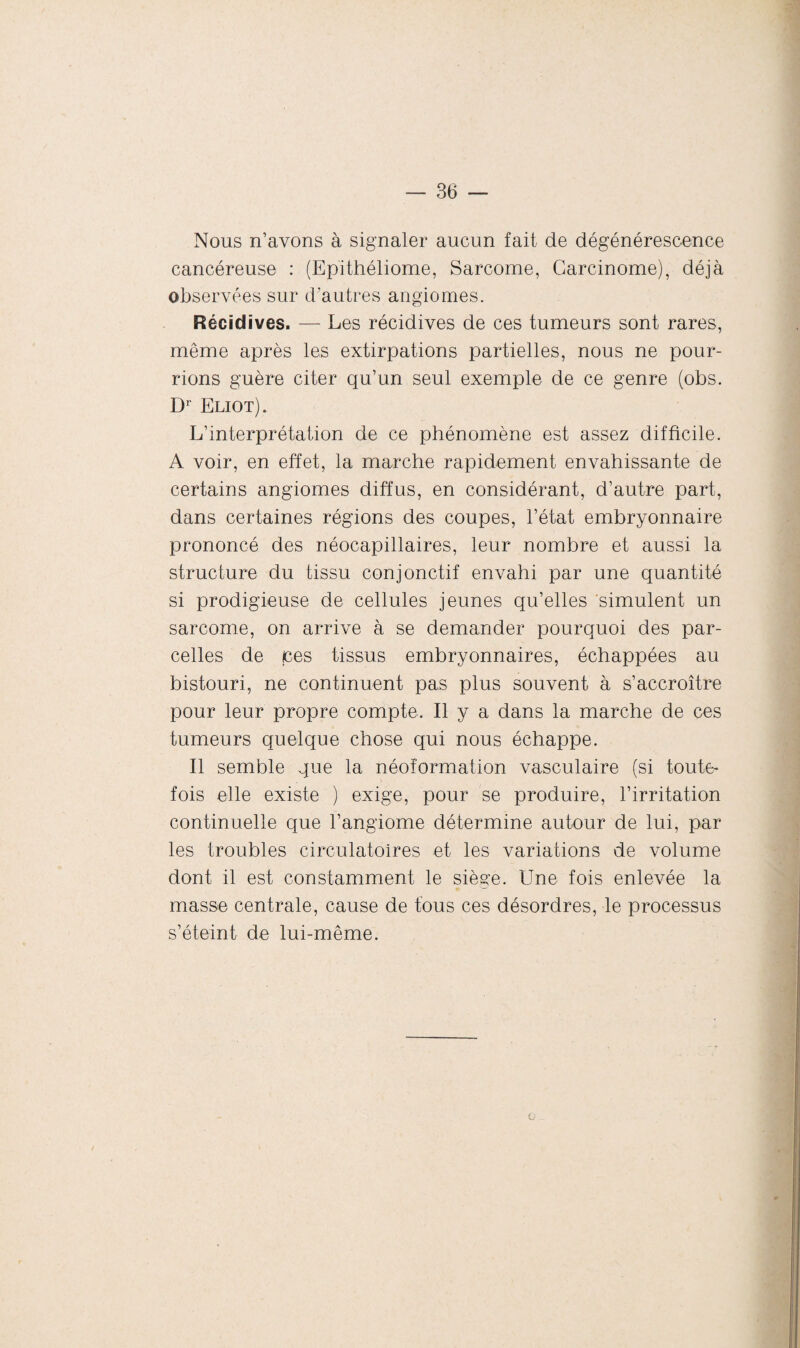 Nous n’avons à signaler aucun fait de dégénérescence cancéreuse : (Epithéliome, Sarcome, Carcinome), déjà observées sur d’autres angiomes. Récidives. — Les récidives de ces tumeurs sont rares, même après les extirpations partielles, nous ne pour¬ rions guère citer qu’un seul exemple de ce genre (obs. Dr Eliot). L’interprétation de ce phénomène est assez difficile. A voir, en effet, la marche rapidement envahissante de certains angiomes diffus, en considérant, d’autre part, dans certaines régions des coupes, l’état embryonnaire prononcé des néocapillaires, leur nombre et aussi la structure du tissu conjonctif envahi par une quantité si prodigieuse de cellules jeunes qu’elles simulent un sarcome, on arrive à se demander pourquoi des par¬ celles de ces tissus embryonnaires, échappées au bistouri, ne continuent pas plus souvent à s’accroître pour leur propre compte. Il y a dans la marche de ces tumeurs quelque chose qui nous échappe. Il semble que la néoformation vasculaire (si toute¬ fois elle existe ) exige, pour se produire, l’irritation continuelle que l’angiome détermine autour de lui, par les troubles circulatoires et les variations de volume dont il est constamment le siège. Une fois enlevée la masse centrale, cause de tous ces désordres, le processus s’éteint de lui-même. O