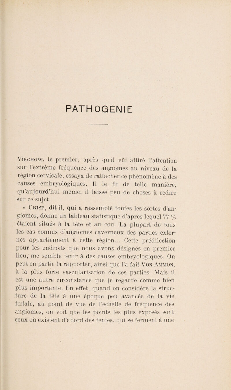 PATHOGÉNIE Virchow, le premier, après qu’il eût attiré l’attention sur l’extrême fréquence des angiomes au niveau de la région cervicale, essaya de rattacher ce phénomène à des causes embryologiques. Il le fit de telle manière, qu’aujourd’hui même, il laisse peu de choses à redire sur ce sujet. « Crisp, dit-il, qui a rassemblé toutes les sortes d’an¬ giomes, donne un tableau statistique d’après lequel 77 % étaient situés à la tête et au cou. La plupart de tous les cas connus d’angiomes caverneux des parties exter¬ nes appartiennent à cette région... Cette prédilection pour les endroits que nous avons désignés en premier lieu, me semble tenir à des causes embryologiques. On peut en partie la rapporter, ainsi que l’a fait Von Ammon, à la plus forte vascularisation de ces parties. Mais il est une autre circonstance que je regarde comme bien plus importante. En effet, quand on considère la struc¬ ture de la tête à une époque peu avancée de la vie fœtale, au point de vue de l’échelle de fréquence des angiomes, on voit que les points les plus exposés sont ceux où existent d’abord des fentes, qui se ferment à une