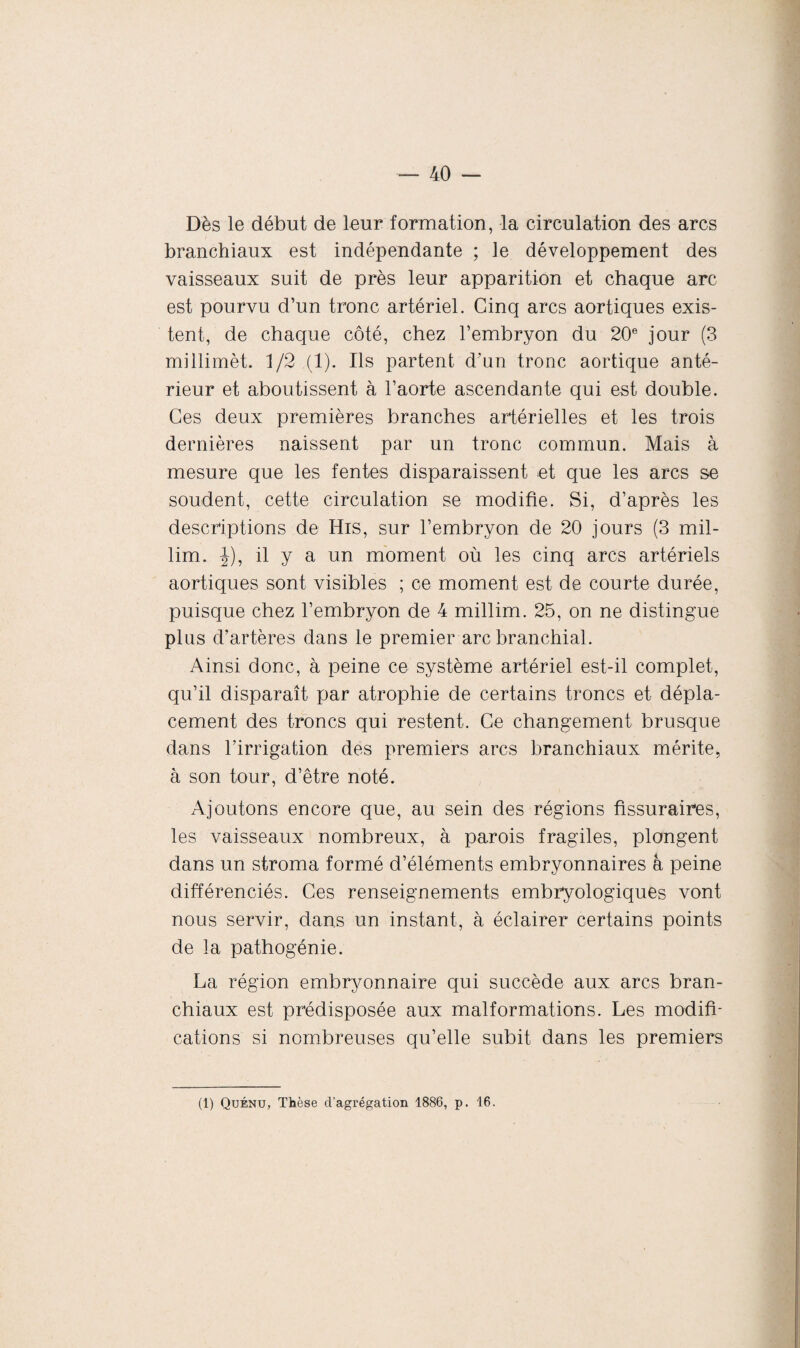 Dès le début de leur formation, la circulation des arcs branchiaux est indépendante ; le développement des vaisseaux suit de près leur apparition et chaque arc est pourvu d’un tronc artériel. Cinq arcs aortiques exis¬ tent, de chaque côté, chez l’embryon du 20e jour (3 millimèt. 1/2 (1). Ils partent d’un tronc aortique anté¬ rieur et aboutissent à l’aorte ascendante qui est double. Ces deux premières branches artérielles et les trois dernières naissent par un tronc commun. Mais à mesure que les fentes disparaissent et que les arcs se soudent, cette circulation se modifie. Si, d’après les descriptions de His, sur l’embryon de 20 jours (3 mil- lim. |), il y a un moment où les cinq arcs artériels aortiques sont visibles ; ce moment est de courte durée, puisque chez l’embryon de 4 millim. 25, on ne distingue plus d’artères dans le premier arc branchial. Ainsi donc, à peine ce système artériel est-il complet, qu’il disparaît par atrophie de certains troncs et dépla¬ cement des troncs qui restent. Ce changement brusque dans l’irrigation des premiers arcs branchiaux mérite, à son tour, d’être noté. Ajoutons encore que, au sein des régions fissuraires, les vaisseaux nombreux, à parois fragiles, plongent dans un stroma formé d’éléments embryonnaires à peine différenciés. Ces renseignements embryologiques vont nous servir, dans un instant, à éclairer certains points de la pathogénie. La région embryonnaire qui succède aux arcs bran¬ chiaux est prédisposée aux malformations. Les modifi¬ cations si nombreuses qu’elle subit dans les premiers (1) Quénu, Thèse d’agrégation 1886, p. 16.
