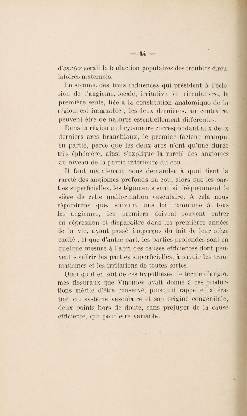 à’envies serait la traduction populaires des troubles circu¬ latoires maternels. En somme, des trois influences qui président à l’éclo¬ sion de l’angiome, locale, irritative et circulatoire, la première seule, liée à la constitution anatomique de la région, est immuable ; les deux dernières, au contraire, peuvent être de natures essentiellement différentes. Dans la région embryonnaire correspondant aux deux derniers arcs branchiaux, le premier facteur manque en partie, parce que les deux arcs n’ont qu’une durée très éphémère, ainsi s’explique la rareté des angiomes au niveau de la partie inférieure du cou. Il faut maintenant nous demander à quoi tient la rareté des angiomes profonds du cou, alors que les par¬ ties superficielles, les téguments sont si fréquemment le siège de cette malformation vasculaire. A cela nous répondrons que, suivant une loi commune à tous les angiomes, les premiers doivent souvent entrer en régression et disparaître dans les premières années de la vie, ayant passé inaperçus du fait de leur siège caché ; et que d’autre part, les parties profondes sont en quelque mesure à l’abri des causes efficientes dont peu¬ vent souffrir les parties superficielles, à savoir les trau¬ matismes et les irritations de toutes sortes. Quoi qu’il en soit de ces hypothèses, le terme d’angio- mes fissuraux que Virchow avait donné à ces produc¬ tions mérite d’être conservé, puisqu’il rappelle l'altéra¬ tion du système vasculaire et son origine congénitale, deux points hors de doute, sans préjuger de la cause efficiente, qui peut être variable. \