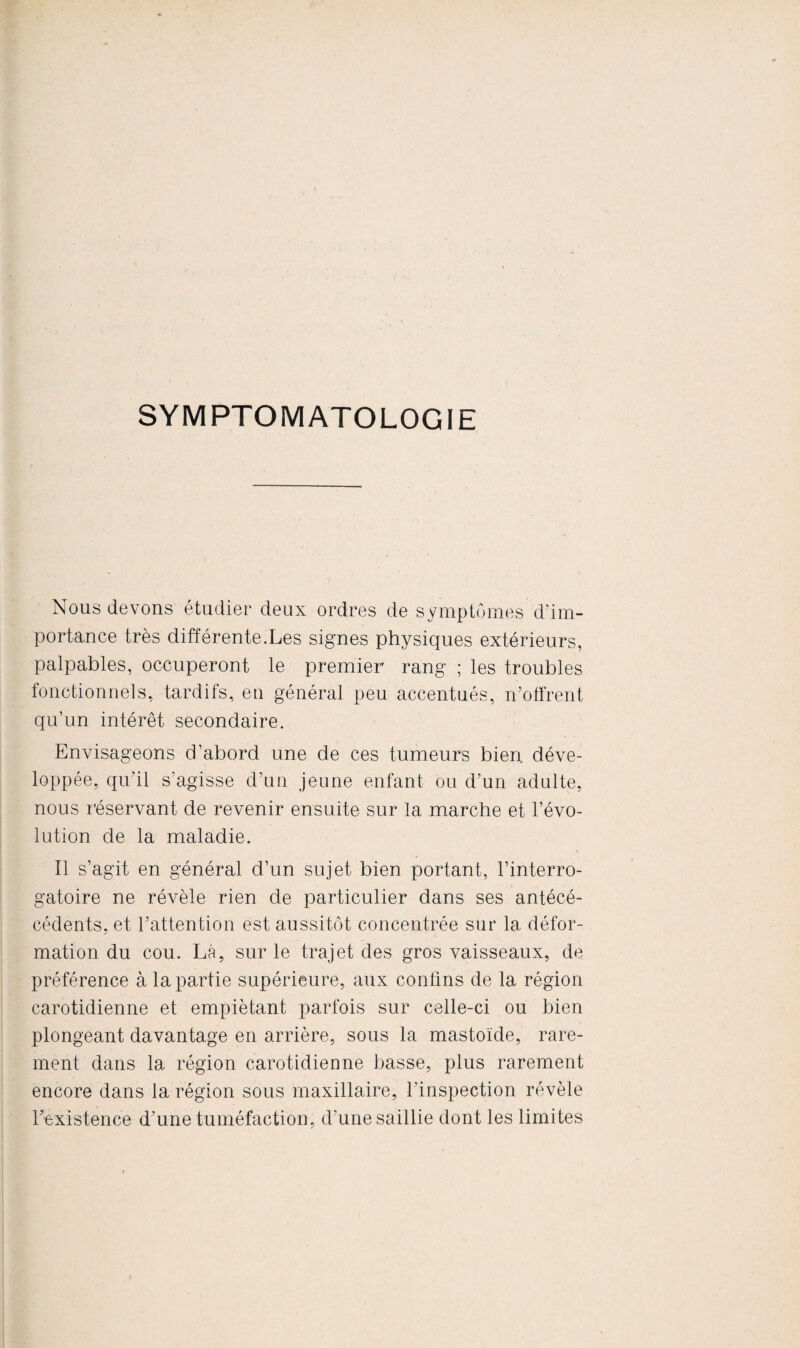 SYMPTOMATOLOGIE Nous devons étudier deux ordres de symptômes d'im¬ portance très différente.Les signes physiques extérieurs, palpables, occuperont le premier rang ; les troubles fonctionnels, tardifs, en général peu accentués, n’offrent qu’un intérêt secondaire. Envisageons d’abord une de ces tumeurs bien déve¬ loppée, qu'il s’agisse d’un jeune enfant ou d’un adulte, nous réservant de revenir ensuite sur la marche et l’évo¬ lution de la maladie. Il s’agit en général d’un sujet bien portant, l’interro¬ gatoire ne révèle rien de particulier dans ses antéeé- cédents, et l’attention est aussitôt concentrée sur 1a. défor¬ mation du cou. Là, sur le trajet des gros vaisseaux, de préférence à la partie supérieure, aux confins de la région carotidienne et empiétant parfois sur celle-ci ou bien plongeant davantage en arrière, sous la mastoïde, rare¬ ment dans la région carotidienne basse, plus rarement encore dans la région sous maxillaire, l’inspection révèle l’existence d’une tuméfaction, d'une saillie dont les limites