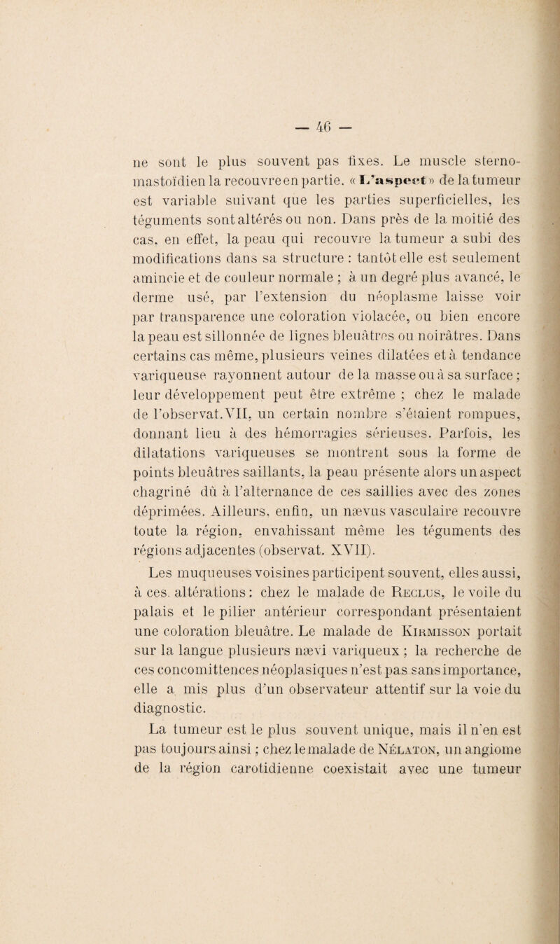 ne sont le plus souvent pas fixes. Le muscle sterno- mastoïdien la recouvre en partie. « I/aspect» de la tumeur est variable suivant que les parties superficielles, les téguments sont altérés ou non. Dans près de la moitié des cas. en effet, la peau qui recouvre la tumeur a subi des modifications dans sa structure : tantôt elle est seulement amincie et de couleur normale ; à un degré plus avancé, le derme usé, par l’extension du néoplasme laisse voir par transparence une coloration violacée, ou bien encore la peau est sillonnée de lignes bleuâtres ou noirâtres. Dans certains cas même, plusieurs veines dilatées et à tendance variqueuse rayonnent autour de la masse ou à sa surface ; leur développement peut être extrême ; chez le malade de l’observât.VII, un certain nombre s’éiaient rompues, donnant lieu à des hémorragies sérieuses. Parfois, les dilatations variqueuses se montrent sous la forme de points bleuâtres saillants, la peau présente alors un aspect chagriné dù à l'alternance de ces saillies avec des zones déprimées. Ailleurs, enfin, un nævus vasculaire recouvre toute la région, envahissant même les téguments des régions adjacentes (observât. XVII). Les muqueuses voisines participent souvent, elles aussi, à ces. altérations : chez le malade de Reclus, le voile du palais et le pilier antérieur correspondant présentaient une coloration bleuâtre. Le malade de Kirmisson portait sur la langue plusieurs nævi variqueux ; la recherche de ces concomittences néoplasiques n’est pas sans importance, elle a mis plus d’un observateur attentif sur la voie du diagnostic. La tumeur est le plus souvent unique, mais il n'en est pas toujours ainsi ; chez le malade de Nélaton, un angiome de la région carotidienne coexistait avec une tumeur