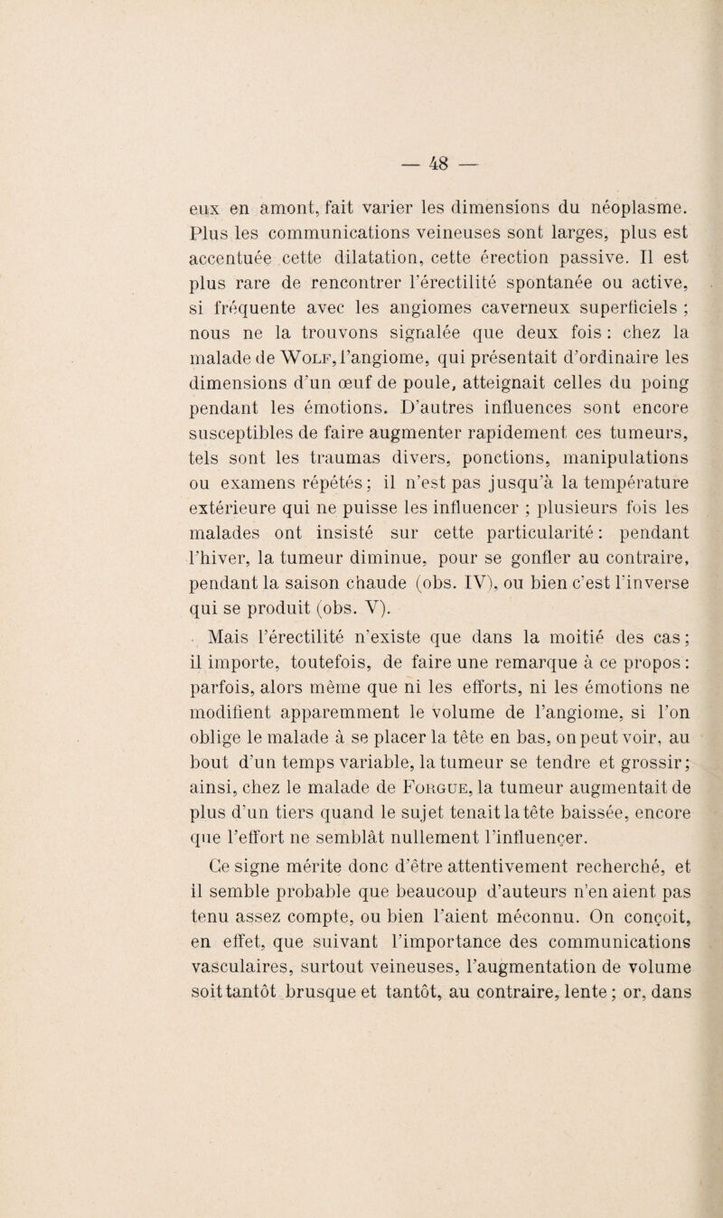 eux en amont, fait varier les dimensions du néoplasme. Plus les communications veineuses sont larges, plus est accentuée cette dilatation, cette érection passive. Il est plus rare de rencontrer l’érectilité spontanée ou active, si fréquente avec les angiomes caverneux superficiels ; nous ne la trouvons signalée que deux fois : chez la malade de Wolf, l’angiome, qui présentait d’ordinaire les dimensions d’un œuf de poule, atteignait celles du poing pendant les émotions. D’autres influences sont encore susceptibles de faire augmenter rapidement ces tumeurs, tels sont les traumas divers, ponctions, manipulations ou examens répétés : il n’est pas jusqu’à la température extérieure qui ne puisse les influencer ; plusieurs fois les malades ont insisté sur cette particularité : pendant l’hiver, la tumeur diminue, pour se gonfler au contraire, pendant la saison chaude (obs. IV), ou bien c’est l'inverse qui se produit (obs. V). Mais l’érectilité n’existe que dans la moitié des cas ; il importe, toutefois, de faire une remarque à ce propos : parfois, alors même que ni les efforts, ni les émotions ne modifient apparemment le volume de l’angiome, si l’on oblige le malade à se placer la tête en bas, on peut voir, au bout d’un temps variable, la tumeur se tendre et grossir; ainsi, chez le malade de Forgue, la tumeur augmentait de plus d’un tiers quand le sujet tenait la tête baissée, encore que l’effort ne semblât nullement l’influencer. Ce signe mérite donc d’être attentivement recherché, et il semble probable que beaucoup d’auteurs n’en aient pas tenu assez compte, ou bien l’aient méconnu. On conçoit, en effet, que suivant l’importance des communications vasculaires, surtout veineuses, l’augmentation de volume soit tantôt brusque et tantôt, au contraire, lente ; or, dans