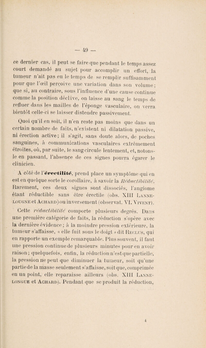 ce dernier cas, il peut se faire que pendant le temps assez court demandé au sujet pour accomplir un effort, la tumeur n ait pas eu le temps de se remplir suffisamment pour que l’œil perçoive une variation dans son volume: que si, au contraire, sous 1 influence d une cause continue comme la position déclive, on laisse au sang le temps de refluer dans les mailles de l’éponge vasculaire, on verra bientôt celle-ci se laisser distendre passivement. Quoi qu il en soit, il n’en reste pas moins que dans un certain nombre de faits, n’existent ni dilatation passive, ni érection active; il s’agit, sans doute alors, de poches sanguines, à communications vasculaires extrêmement étroites, où, par suite, le sang circule lentement, et, notons- le en passant, l’absence de ces signes pourra égarer le clinicien. A côté de l’éreetilité, prend place un symptôme qui en est en quelque sorte le corollaire, à savoir la Réductibilité. Rarement, ces deux signes sont dissociés, l’angiome étant réductible sans être érectile (obs. XIII Lanne- lougne et Achard)ou inversement (observât. VI. Vivent). Cette réductibilité comporte plusieurs degrés. Dans une première catégorie de faits, la réduction s’opère avec la dernière évidence ; à la moindre pression extérieure, la tumeur s’affaisse, a elle fuit sous le doigt » dit Reclus, qui en rapporte un exemple remarquable. Plus souvent, il faut une pression continue de plusieurs minutes pour en avoir raison; quelquefois, enfin, la réduction n’est que partielle; la pression ne peut que diminuer la tumeur, soit qu’une partie de la masse seulement s’affaisse, soit que, comprimée en un point, elle reparaisse ailleurs (obs. XIII Lanne- longue et Achard). Pendant que se produit la réduction, 4