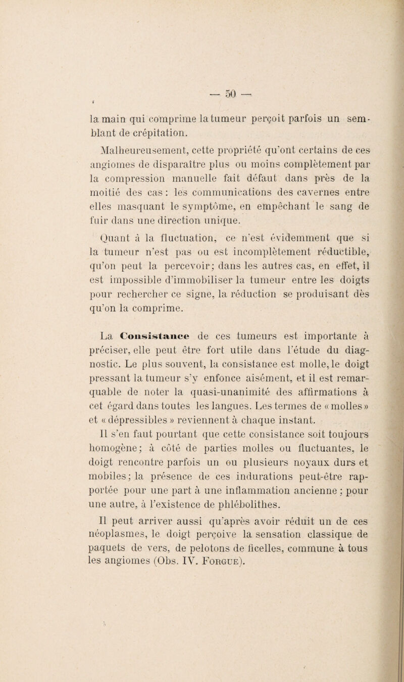 tf la main qui comprime la tumeur perçoit parfois un sem¬ blant de crépitation. Malheureusement, cette propriété qu’ont certains de ces angiomes de disparaître plus ou moins complètement par la compression manuelle fait défaut dans près de la moitié des cas : les communications des cavernes entre elles masquant le symptôme, en empêchant le sang de fuir dans une direction unique. Quant à la fluctuation, ce n'est évidemment que si la tumeur n’est pas ou est incomplètement réductible, qu’on peut la percevoir; dans les autres cas, en effet, il est impossible d’immobiliser la tumeur entre les doigts pour rechercher ce signe, la réduction se produisant dès qu’on la comprime. La Consistance de ces tumeurs est importante à préciser, elle peut être fort utile dans l’étude du diag¬ nostic. Le plus souvent, la consistance est molle,le doigt pressant la tumeur s’y enfonce aisément, et il est remar¬ quable de noter la quasi-unanimité des affirmations à cet égard dans toutes les langues. Les termes de « molles » et « dépressibles » reviennent à chaque instant. Il s’en faut pourtant que cette consistance soit toujours homogène; à côté de parties molles ou fluctuantes, le doigt rencontre parfois un ou plusieurs noyaux durs et mobiles ; la présence de ces indurations peut-être rap¬ portée pour une part à une inflammation ancienne ; pour une autre, à l’existence de phlébolithes. Il peut arriver aussi qu’après avoir réduit un de ces néoplasmes, le doigt perçoive la sensation classique de paquets de vers, de pelotons de ficelles, commune à tous les angiomes (Obs. IV. Forgue).