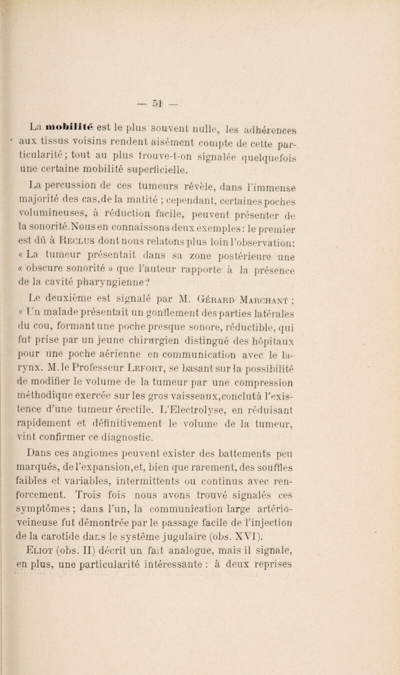 La mobilité est le plus souvent nulle, les adhérences aux tissus voisins rendent aisément compte de cette par¬ ticule! rite, tout au plus trouve-t-on signalée quelquefois une certaine mobilité superficielle. La percussion de ces tumeurs révèle, dans l'immense majorité des cas,de la matité ; cependant, certaines poches volumineuses, à réduction facile, peuvent présenter de la sonorité.Nous en connaissons deux exemples: le premier est dû à Keclus dont nous relatons plus loin 1 observation: « La tumeur présentait dans sa zone postérieure une « obscure sonorité » que hauteur rapporte à la présence de la cavité pharyngienne? Le deuxième est signalé par M. Gérard Marchant : « Un malade présentait un gonflement des parties latérales du cou, formant une poche presque sonore, réductible, qui fut prise par un jeune chirurgien distingué des hôpitaux pour une poche aérienne en communication avec le la¬ rynx. M. le Professeur Lefort, se basant sur la possibilité de modifier le volume de la tumeur par une compression méthodique exercée sur les gros vaisseaux,conclutà l’exis¬ tence d’une tumeur érectile. L’Electrolyse, en réduisant rapidement et définitivement le volume de la tumeur, vint confirmer ce diagnostic. Dans ces angiomes peuvent exister des battements peu marqués, del’expansion,et, bien que rarement, des souffles faibles et variables, intermittents ou continus avec ren¬ forcement. Trois fois nous avons trouvé signalés ces symptômes ; dans l’un, la communication large artério¬ veineuse fut démontrée par le passage facile de l’injection de la carotide dans le système jugulaire (obs. XVI). Eliot (obs. II) décrit un fait analogue, mais il signale, en plus, une particularité intéressante : à deux reprises