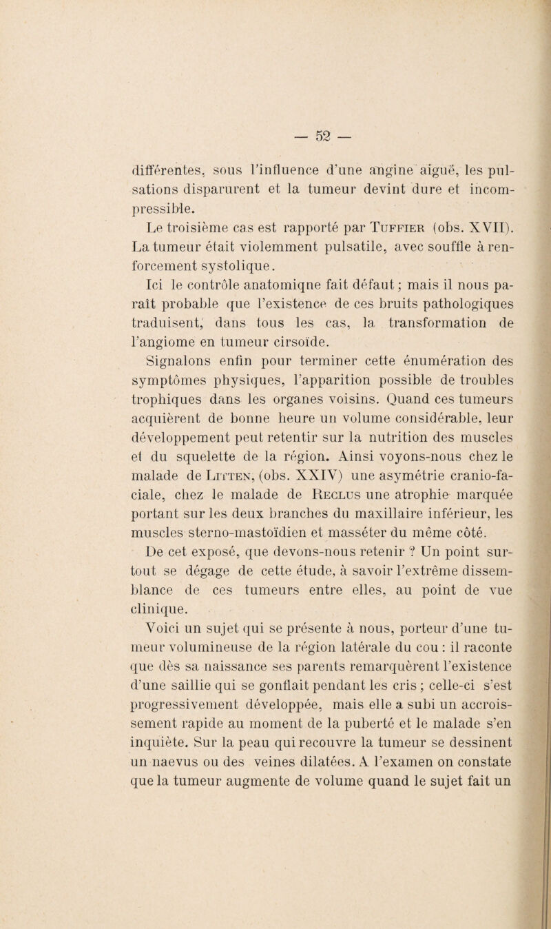 différentes, sous l’influence d’une angine aiguë, les pul¬ sations disparurent et la tumeur devint dure et incom¬ pressible. Le troisième cas est rapporté par Tuffier (obs. XVII). La tumeur était violemment pulsatile, avec souffle à ren¬ forcement systolique. Ici le contrôle anatomique fait défaut; mais il nous pa¬ raît probable que l’existence de ces bruits pathologiques traduisent, dans tous les cas, la transformation de l’angiome en tumeur cirsoïde. Signalons enfin pour terminer cette énumération des symptômes physiques, l’apparition possible de troubles trophiques dans les organes voisins. Quand ces tumeurs acquièrent de bonne heure un volume considérable, leur développement peut retentir sur la nutrition des muscles eî du squelette de la région. Ainsi voyons-nous chez le malade de Litten, (obs. XXIV) une asymétrie cranio-fa¬ ciale, chez le malade de Reclus une atrophie marquée portant sur les deux branches du maxillaire inférieur, les muscles sterno-mastoïdien et masséter du même côté. De cet exposé, que devons-nous retenir ? Un point sur¬ tout se dégage de cette étude, à savoir l’extrême dissem¬ blance de ces tumeurs entre elles, au point de vue clinique. Voici un sujet qui se présente à nous, porteur d’une tu¬ meur volumineuse de la région latérale du cou : il raconte que dès sa naissance ses parents remarquèrent l’existence d’une saillie qui se gonflait pendant les cris ; celle-ci s’est progressivement développée, mais elle a subi un accrois¬ sement rapide au moment de la puberté et le malade s’en inquiète. Sur la peau qui recouvre la tumeur se dessinent un naevus ou des veines dilatées. A l’examen on constate que la tumeur augmente de volume quand le sujet fait un
