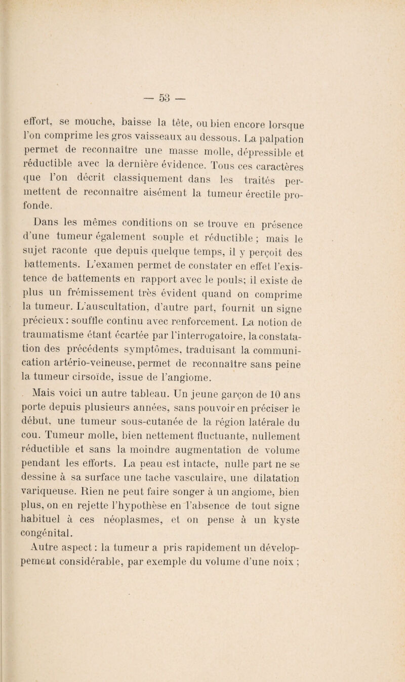 effoi t, sg mouche, baisse la tête, ou bien encore lorsque l’on comprime les gros vaisseaux au dessous. La palpation permet de reconnaître une masse molle, dépressible et réductible avec la dernière evidence. Tous ces caractères que l’on décrit classiquement dans les traités per¬ mettent de reconnaître aisément la tumeur érectile pro¬ fonde. Dans les mêmes conditions on se trouve en présence d'une tumeur également souple et réductible ; mais le sujet raconte que depuis quelque temps, il y perçoit des battements. L’examen permet de constater en effet l’exis¬ tence de battements en rapport avec le pouls; il existe de plus un frémissement très évident quand on comprime la tumeur. L auscultation, d’autre part, fournit un signe précieux: souffle continu avec renforcement. La notion de traumatisme étant écartée par l'interrogatoire, la constata¬ tion des précédents symptômes, traduisant la communi¬ cation artério-veineuse, permet de reconnaître sans peine la tumeur cirsoïde, issue de l’angiome. Mais voici un autre tableau. Un jeune garçon de 10 ans porte depuis plusieurs années, sans pouvoir en préciser le début, une tumeur sous-cutanée de la région latérale du cou. Tumeur molle, bien nettement fluctuante, nullement réductible et sans la moindre augmentation de volume pendant les efforts. La peau est intacte, nulle part ne se dessine à sa surface une tache vasculaire, une dilatation variqueuse. Rien ne peut faire songer à un angiome, bien plus, on en rejette l’hypothèse en l’absence de tout signe habituel à ces néoplasmes, et on pense à un kyste congénital. Autre aspect : la tumeur a pris rapidement un dévelop¬ pement considérable, par exemple du volume d’une noix ;