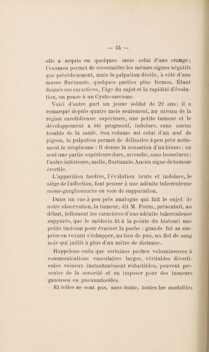 elle a acquis en quelques mois celui d’une orange ; l'examen permet de reconnaître les mêmes signes négatifs que précédemment, mais la palpation décèle, à côté d’une masse fluctuante, quelques parties plus fermes. Étant donnés ces caractères, l’âge du sujet et la rapidité d’évolu¬ tion, on pense à un Cysto-sarcome. Voici d’autre part un jeune soldat de 22 ans; il a remarqué depuis quatre mois seulement, au niveau de la région carotidienne supérieure, une petite tumeur et le développement a été progressif, indolore, sans aucun trouble de la santé. Son volume est celui d’un œuf de pigeon, la palpation permet de délimiter à peu près nette¬ ment le néoplasme : Il donne la sensation d’unbissac: on sent une partie supérieure dure, arrondie, sans bosselures ; l’autre inférieure, molle, fluctuante. Aucun signe de tumeur érectile. L'apparition tardive, l’évolution brute et indolore, le siège de l’affection, font penser à une adénite tuberculeuse mono-ganglionnaire en voie de suppuration. Dans un cas à peu près analogue qui fait le sujet de notre observation, la tumeur, dit M. Potel, présentait, au début, tellement les caractères d'une adénite tuberculeuse suppurée, que le médecin fit à la pointe du bistouri une petite incision pour évacuer la poche : grande fut sa sur¬ prise en voyant s’échapper, au lieu de pus, un flot de sang noir qui jaillit à plus d’un mètre de distance. Rappelons enfin que certaines poches volumineuses à communications vasculaires larges, véritables diverti¬ cules veineux instantanément réductibles, peuvent pré¬ senter de la sonorité et en imposer pour des tumeurs gazeuses ou pneumatocèles. Et telles ne sont pas, sans doute, toutes les modalités