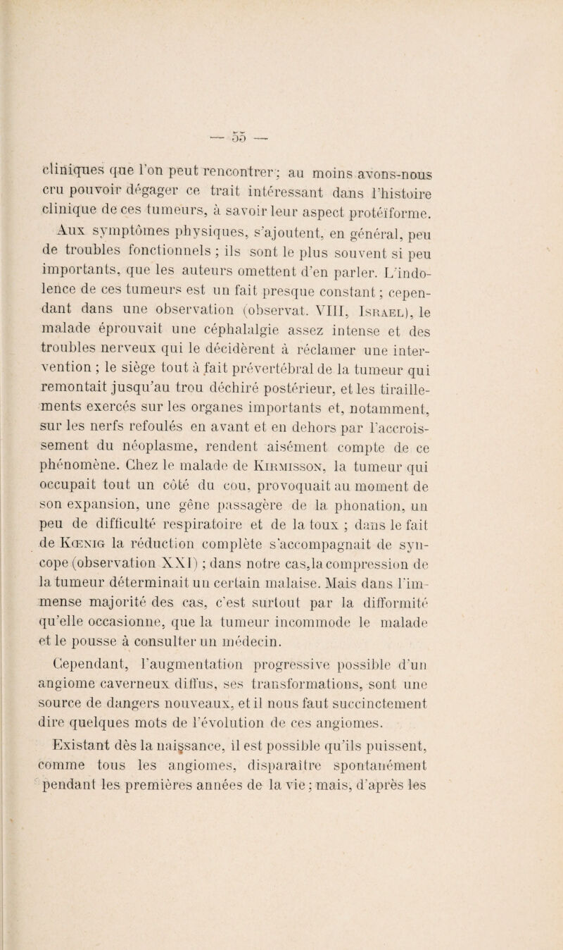 00 cliniques que 1 on peut rencontrer ; au moins avons-nous cru pouvoir dégager ce trait intéressant dans l’histoire clinique de ces tumeurs, à savoir leur aspect protéiforme. Aux symptômes physiques, s’ajoutent, en général, peu de troubles fonctionnels ; ils sont le plus souvent si peu importants, que les auteurs omettent d’en parler. L'indo¬ lence de ces tumeurs est un fait presque constant ; cepen¬ dant dans une observation (observât. VIII, Israël), le malade éprouvait une céphalalgie assez intense et des troubles nerveux qui le décidèrent à réclamer une inter¬ vention ; le siège tout à tait prévertébral de la tumeur qui remontait jusqu’au trou déchiré postérieur, et les tiraille¬ ments exercés sur les organes importants et, notamment, sur les nerfs refoulés en avant et en dehors par l’accrois- sement du néoplasme, rendent aisément compte de ce phénomène. Chez le malade de Kirmisson, la tumeur qui occupait tout un côté du cou, provoquait au moment de son expansion, une gêne passagère de la phonation, un peu de difficulté respiratoire et de la toux ; dans le fait de Kœnig la réduction complète s’accompagnait de syn¬ cope (observation XXI) ; dans notre cas,la compression de la tumeur déterminait un certain malaise. Mais dans l'im¬ mense majorité des cas, c’est surtout par la difformité qu’elle occasionne, que la tumeur incommode le malade et le pousse à consulter un médecin. Cependant, l'augmentation progressive possible d'un angiome caverneux diffus, ses transformations, sont une source de dangers nouveaux, et il nous faut succinctement dire quelques mots de l’évolution de ces angiomes. Existant dès la naissance, il est possible qu’ils puissent, comme tous les angiomes, disparaître spontanément pendant les premières années de la vie ; mais, d’après les