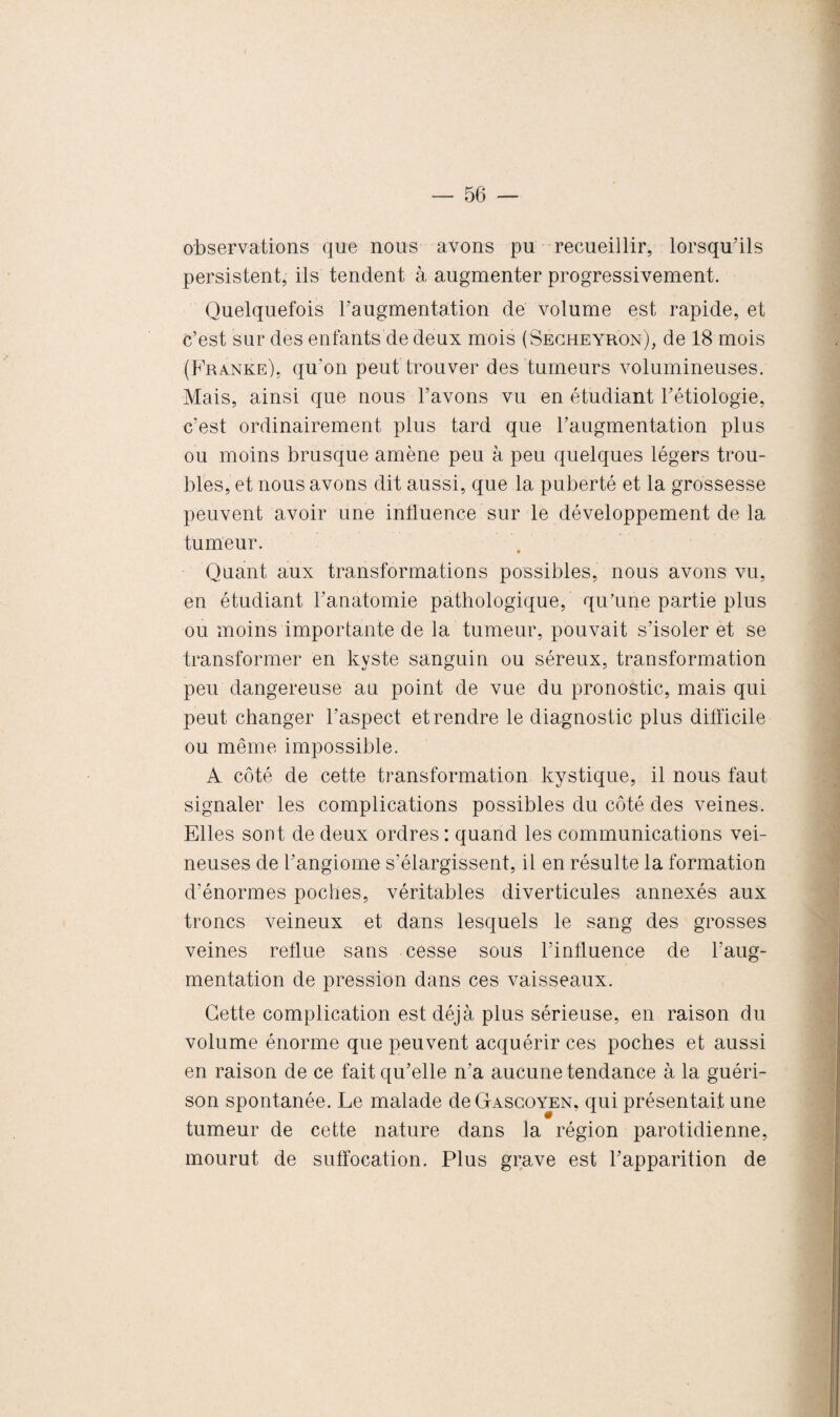 observations que nous avons pu recueillir, lorsqu’ils persistent, ils tendent à augmenter progressivement. Quelquefois l’augmentation de volume est rapide, et c’est sur des enfants de deux mois (Secheyr'on), de 18 mois (Franke), qu’on peut trouver des tumeurs volumineuses. Mais, ainsi que nous l’avons vu en étudiant l’étiologie, c’est ordinairement plus tard que l’augmentation plus ou moins brusque amène peu à peu quelques légers trou¬ bles, et nous avons dit aussi, que la puberté et la grossesse peuvent avoir une influence sur le développement de la tumeur. Quant aux transformations possibles, nous avons vu, en étudiant l’anatomie pathologique, qu'une partie plus ou moins importante de la tumeur, pouvait s’isoler et se transformer en kyste sanguin ou séreux, transformation peu dangereuse au point de vue du pronostic, mais qui peut changer l’aspect et rendre le diagnostic plus difficile ou même impossible. A côté de cette transformation kystique, il nous faut signaler les complications possibles du côté des veines. Elles sont de deux ordres : quand les communications vei¬ neuses de l’angiome s’élargissent, il en résulte la formation d’énormes poches, véritables diverticules annexés aux troncs veineux et dans lesquels le sang des grosses veines reflue sans cesse sous l’influence de l’aug¬ mentation de pression dans ces vaisseaux. Cette complication est déjà plus sérieuse, en raison du volume énorme que peuvent acquérir ces poches et aussi en raison de ce fait qu’elle n’a aucune tendance à la guéri¬ son spontanée. Le malade deGAScoYEN, qui présentait une tumeur de cette nature dans la région parotidienne, mourut de suffocation. Plus grave est l’apparition de