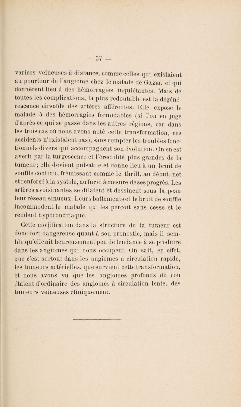 varices veineuses à distance, comme celles qui existaient au pourtour de 1 angiome chez le malade de Gazel et qui donnèrent lieu à des hémorragies inquiétantes. Mais de toutes les complications, la plus redoutable est la dégéné¬ rescence cirsoïde des artères afférentes. Elle expose le malade à des hémorragies formidables (si l’on en juge d’après ce qui se passe dans les autres régions, car dans les trois cas où nous avons noté cette transformation, ces accidents n’existaientpas), sans compter les troubles fonc¬ tionnels divers qui accompagnent son évolution. On en est averti par la turgescence et Férectilité plus grandes de la tumeur; elle devient pulsatile et donne lieu à un bruit de souffle continu, frémissant comme le thrill, au début, net et renforcé à la systole, au fur et à mesure de ses progrès. Les artères avoisinantes se dilatent et dessinent sous la peau leur réseau sinueux. Leurs battements et le bruit de souffle incommodent le malade qui les perçoit sans cesse et le rendent hypocondriaque. Cette modification dans la structure de la tumeur est donc fort dangereuse quant à son pronostic, mais il sem¬ ble qu'elle ait heureusement peu de tendance à se produire dans les angiomes qui nous occupent. On sait, en effet, que c'est surtout dans les angiomes à circulation rapide, les tumeurs artérielles, que survient cette transformation, et nous avons vu que les angiomes profonds du cou étaient d’ordinaire des angiomes à circulation lente, des tumeurs veineuses cliniquement.