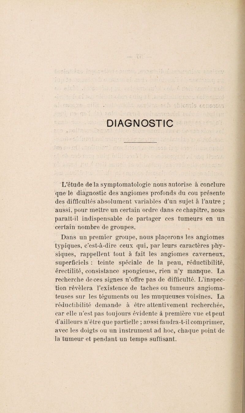 1 X VI ’ -v . 'j DIAGNOSTIC L’étude de la symptomatologie nous autorise à conclure ■ ' ;■ • »• T - que le diagnostic des angiomes profonds du cou présente des difficultés absolument variables d’un sujet à l’autre ; aussi, pour mettre un certain ordre dans ce chapitre, nous paraît-il indispensable de partager ces tumeurs en un certain nombre de groupes. Dans un premier groupe, nous placerons les angiomes i ' typiques, c’est-à-dire ceux qui, par leurs caractères phy¬ siques, rappellent tout à fait les angiomes caverneux, superficiels : teinte spéciale de la peau, réductibilité, érectilité, consistance spongieuse, rien n’y manque. La recherche de ces signes n’offre pas de difficulté. L’inspec¬ tion révélera l’existence de taches ou tumeurs angioma¬ teuses sur les téguments ou les muqueuses voisines. La réductibilité demande à être attentivement recherchée, car elle n’est pas toujours évidente à première vue et peut d'ailleurs n’être que partielle ; aussi faudra-t-il comprimer, avec les doigts ou un instrument ad hoc, chaque point de la tumeur et pendant un temps suffisant.