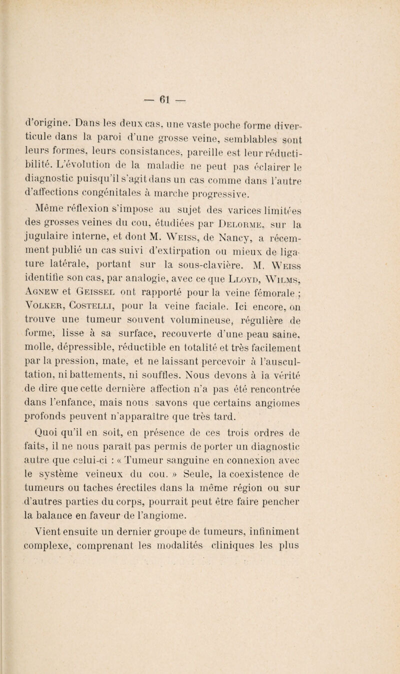 d origine. Dans les deux cas, une vaste poche forme diver¬ ticule dans la paroi d’une grosse veine, semblables sont leurs formes, leurs consistances, pareille est leurréducti- bilite. L é\olution de la maladie ne peut pas éclairer le diagnostic puisqu’il s’agit dans un cas comme dans l’autre d’affections congénitales à marche progressive. Même réflexion s’impose au sujet des varices limitées des grosses veines du cou, étudiées par Delorme, sur la jugulaire interne, et dont M. Weiss, de Nancy, a récem¬ ment publié un cas suivi d’extirpation ou mieux de liga¬ ture latérale, portant sur la sous-clavière. M. Weiss identifie son cas, par analogie, avec ce que Lloyd, Wilms, Agnew et Geissel ont rapporté pour la veine fémorale ; Volker, Costelli, pour la veine faciale. Ici encore, on trouve une tumeur souvent volumineuse, régulière de forme, lisse à sa surface, recouverte d’une peau saine, molle, dépressible, réductible en totalité et très facilement par la pression, mate, et ne laissant percevoir à l’auscul¬ tation, ni battements, ni souffles. Nous devons à la vérité de dire que cette dernière affection n’a pas été rencontrée dans l'enfance, mais nous savons que certains angiomes profonds peuvent n’apparaître que très tard. Quoi qu’il en soit, en présence de ces trois ordres de faits, il ne nous paraît pas permis de porter un diagnostic autre que celui-ci : « Tumeur sanguine en connexion avec le svstème veineux du cou. » Seule, la coexistence de tumeurs ou taches érectiles dans la même région ou sur d’autres parties du corps, pourrait peut être faire pencher la balance en faveur de l’angiome. Vient ensuite un dernier groupe de tumeurs, infiniment complexe, comprenant les modalités cliniques les plus