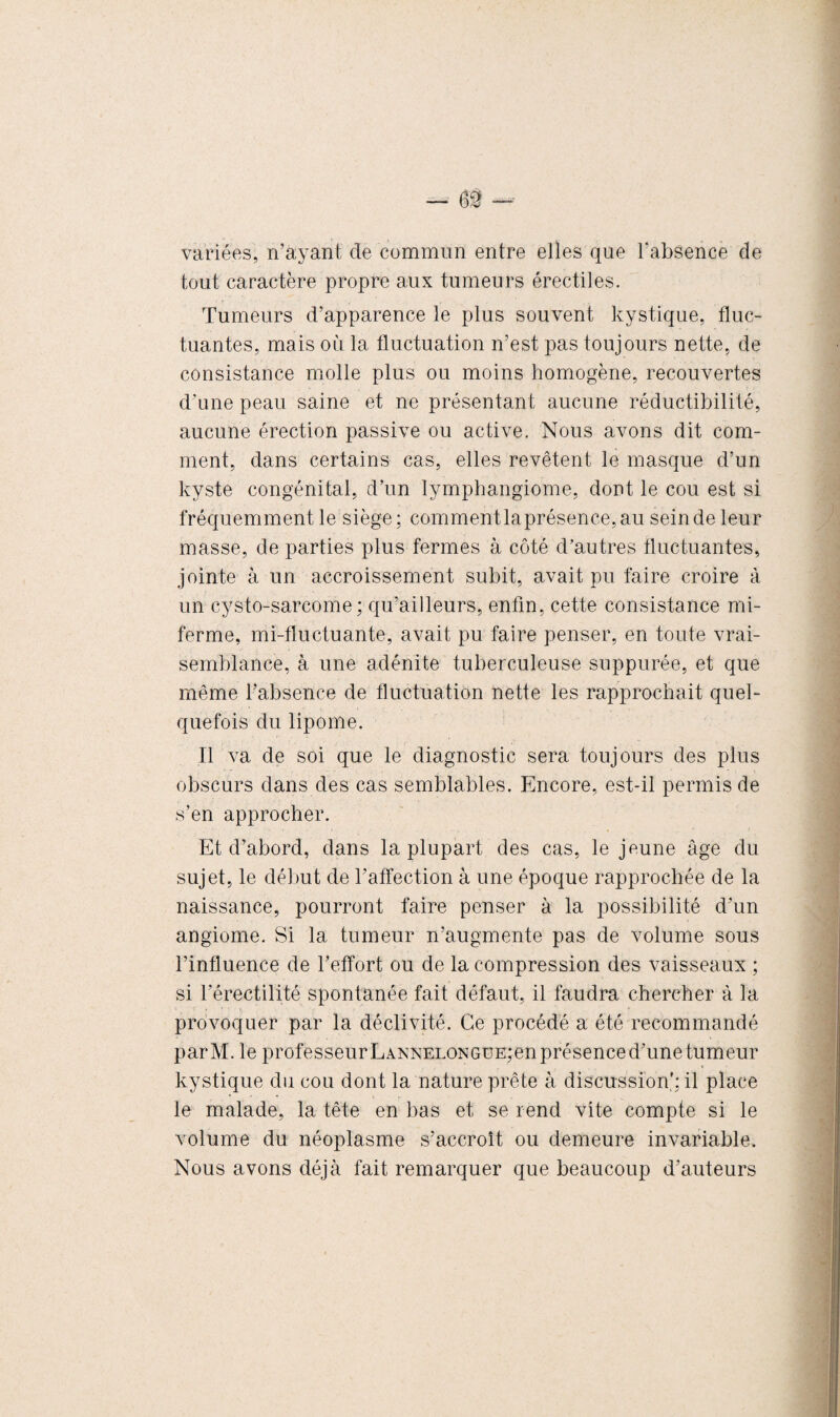 variées, n’ayant de commun entre elles que l'absence de tout caractère propre aux tumeurs érectiles. Tumeurs d’apparence le plus souvent kystique, fluc¬ tuantes, mais où la fluctuation n’est pas toujours nette, de consistance molle plus ou moins homogène, recouvertes d’une peau saine et ne présentant aucune réductibilité, aucune érection passive ou active. Nous avons dit com¬ ment, dans certains cas, elles revêtent le masque d’un kyste congénital, d’un lymphangiome, dont le cou est si fréquemment le siège; comment laprésence, au sein de leur masse, de parties plus fermes à côté d’autres fluctuantes, jointe à un accroissement subit, avait pu faire croire à un cysto-sarcome ; qu’ailleurs, enfin, cette consistance mi- ferme, mi-fluctuante, avait pu faire penser, en toute vrai¬ semblance, à une adénite tuberculeuse suppurée, et que même l’absence de fluctuation nette les rapprochait quel¬ quefois du lipome. Il va de soi que le diagnostic sera toujours des plus obscurs dans des cas semblables. Encore, est-il permis de s’en approcher. Et d’abord, dans la plupart des cas, le jeune âge du sujet, le début de l’affection à une époque rapprochée de la naissance, pourront faire penser à la possibilité d’un angiome. Si la tumeur n’augmente pas de volume sous l’influence de l’effort ou de la compression des vaisseaux ; si l'érectilité spontanée fait défaut, il faudra chercher à la provoquer par la déclivité. Ce procédé a été recommandé parM. le professeurLANXELONGUE;en présence d’une tumeur kystique du cou dont la nature prête à discussion': il place le malade, la tète en bas et se rend vite compte si le volume du néoplasme s’accroît ou demeure invariable. Nous avons déjà fait remarquer que beaucoup d’auteurs