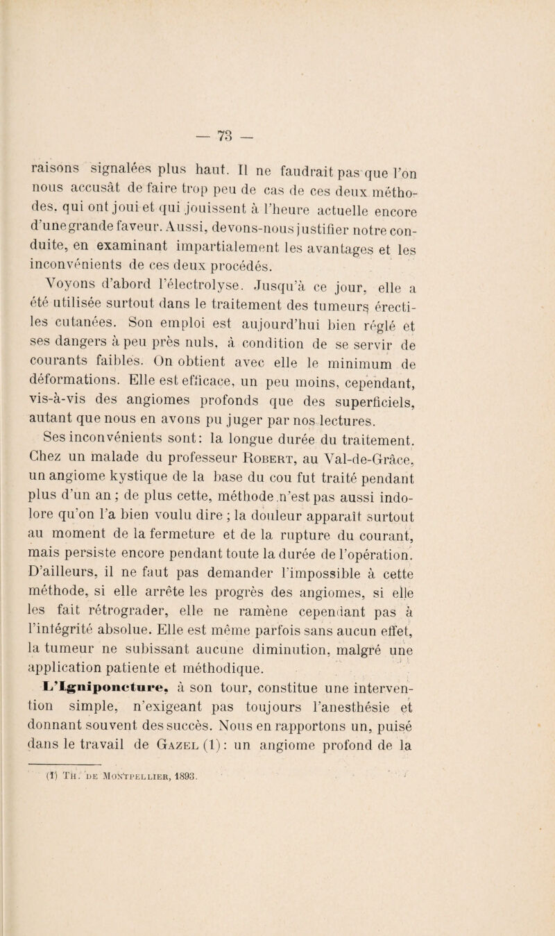 — 78 - raisons signalées plus haut. Il ne faudrait pas que Ton nous accusât de faire trop peu de cas de ces deux métho¬ des. qui ont joui et qui jouissent à l’heure actuelle encore d’une grande faveur. Aussi, devons-nous justifier notre con¬ duite, en examinant impartialement les avantages et les inconvénients de ces deux procédés. Voyons d’abord félectrolyse. Jusqu’à ce jour, elle a été utilisée surtout dans le traitement des tumeurs érecti¬ les cutanées. Son emploi est aujourd’hui bien réglé et ses dangers à peu près nuis, à condition de se servir de courants faibles. On obtient avec elle le minimum de déformations. Elle est efficace, un peu moins, cependant, vis-à-vis des angiomes profonds que des superficiels, autant que nous en avons pu juger par nos lectures. Ses inconvénients sont: la longue durée du traitement. Chez un malade du professeur Robert, au Val-de-Grâce, un angiome kystique de la base du cou fut traité pendant plus d’un an; de plus cette, méthode .n’est pas aussi indo¬ lore qu'on l’a bien voulu dire ; la douleur apparaît surtout au moment de la fermeture et de la rupture du courant, mais persiste encore pendant toute la durée de l’opération. D’ailleurs, il ne faut pas demander l’impossible à cette méthode, si elle arrête les progrès des angiomes, si elle les fait rétrograder, elle ne ramène cependant pas à l’intégrité absolue. Elle est même parfois sans aucun effet, la tumeur ne subissant aucune diminution, malgré une application patiente et méthodique. Lflgniponctiire, à son tour, constitue une interven¬ tion simple, n’exigeant pas toujours l’anesthésie et donnant souvent des succès. Nous en rapportons un, puisé dans le travail de Gazel (1): un angiome profond de la (ï) Th. he Montpellier, 1893.