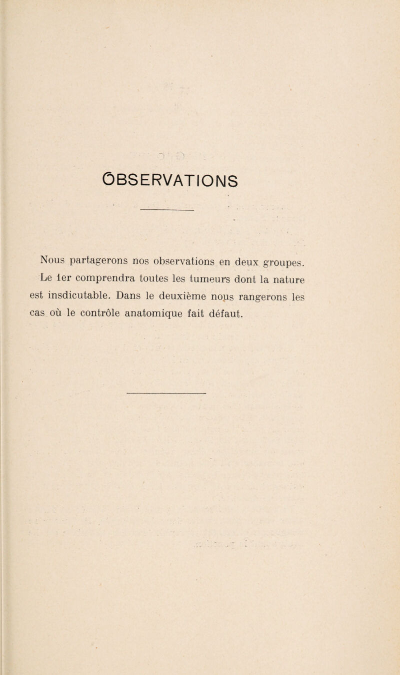 Observations l» Nous partagerons nos observations en deux groupes. Le 1er comprendra toutes les tumeurs dont la nature est insdicutable. Dans le deuxième nous rangerons les cas où le contrôle anatomique fait défaut.
