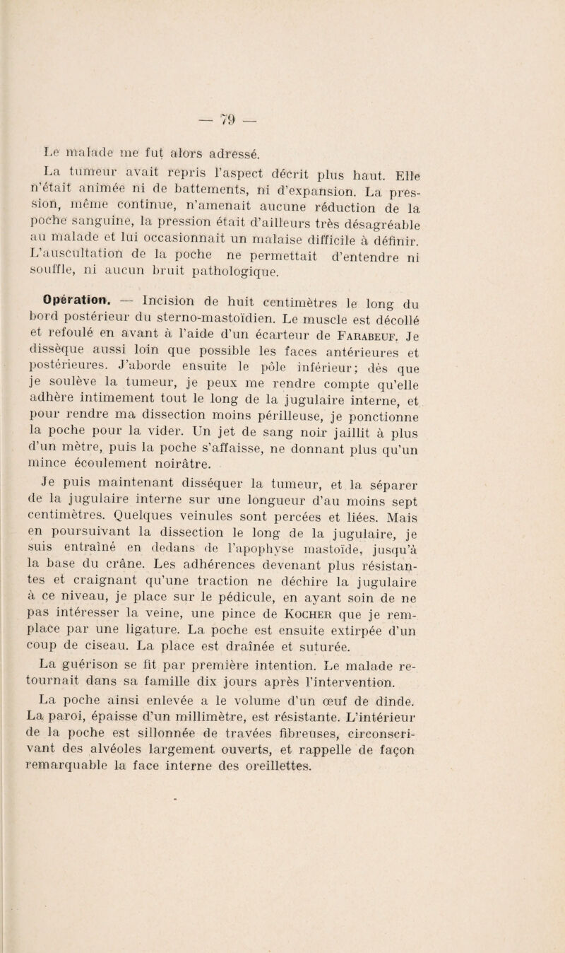 Le malade me fut alors adressé. La tumeur avait repris l’aspect décrit plus haut. Elle n’était animée ni de battements, ni d’expansion. La pres¬ sion, même continue, n’amenait aucune réduction de la poche sanguine, la pression était d’ailleurs très désagréable au malade et lui occasionnait un malaise difficile à définir. L’auscultation de la poche ne permettait d’entendre ni souffle, ni aucun bruit pathologique. Opération. — Incision de huit centimètres le long du bord postérieur du sterno-mastoïdien. Le muscle est décollé et refoulé en avant à l’aide d’un écarteur de Farabeuf. Je dissèque aussi loin que possible les faces antérieures et postérieures. J’aborde ensuite le pôle inférieur; dès que je soulève la tumeur, je peux me rendre compte qu’elle adhère intimement tout le long de la jugulaire interne, et pour rendre ma dissection moins périlleuse, je ponctionne la poche pour la vider. Un jet de sang noir jaillit à plus d’un mètre, puis la poche s’affaisse, ne donnant plus qu’un mince écoulement noirâtre. Je puis maintenant disséquer la tumeur, et la séparer de la jugulaire interne sur une longueur d’au moins sept centimètres. Quelques veinules sont percées et liées. Mais en poursuivant la dissection le long de la jugulaire, je suis entraîné en dedans de l’apophyse mastoïde, jusqu’à la base du crâne. Les adhérences devenant plus résistan¬ tes et craignant qu’une traction ne déchire la jugulaire à ce niveau, je place sur le pédicule, en ayant soin de ne pas intéresser la veine, une pince de Rocher que je rem¬ place par une ligature. La poche est ensuite extirpée d’un coup de ciseau. La place est drainée et suturée. La guérison se fit par première intention. Le malade re¬ tournait dans sa famille dix jours après l’intervention. La poche ainsi enlevée a le volume d’un œuf de dinde. La paroi, épaisse d’un millimètre, est résistante. L’intérieur de la poche est sillonnée de travées fibreuses, circonscri¬ vant des alvéoles largement ouverts, et rappelle de façon remarquable la face interne des oreillettes.