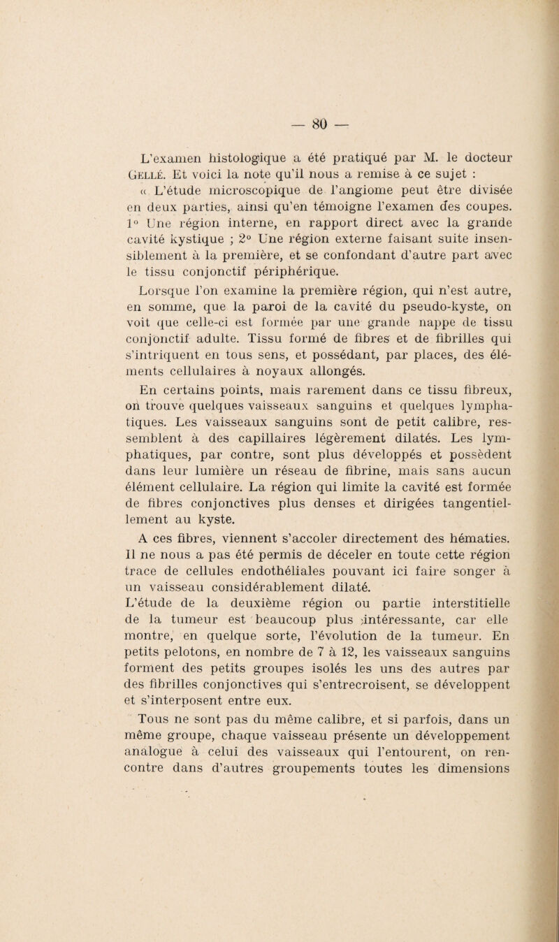 L’examen histologique a été pratiqué par M. le docteur Gellé. Et voici la note qu’il nous a remise à ce sujet : <( L’étude microscopique de l’angiome peut être divisée en deux parties, ainsi qu’en témoigne l’examen des coupes. 1° Une région interne, en rapport direct avec la grande cavité kystique ; 2° Une région externe faisant suite insen¬ siblement à la première, et se confondant d’autre part avec le tissu conjonctif périphérique. Lorsque l’on examine la première région, qui n’est autre, en somme, que la paroi de la cavité du pseudo-kyste, on voit que celle-ci est formée par une grande nappe de tissu conjonctif adulte. Tissu formé de fibres et de fibrilles qui s’intriquent en tous sens, et possédant, par places, des élé¬ ments cellulaires à noyaux allongés. En certains points, mais rarement dans ce tissu fibreux, on trouve quelques vaisseaux sanguins et quelques lympha¬ tiques. Les vaisseaux sanguins sont de petit calibre, res¬ semblent à des capillaires légèrement dilatés. Les lym¬ phatiques, par contre, sont plus développés et possèdent dans leur lumière un réseau de fibrine, mais sans aucun élément cellulaire. La région qui limite la cavité est formée de fibres conjonctives plus denses et dirigées tangentiel- lement au kyste. A ces fibres, viennent s’accoler directement des hématies. 11 ne nous a pas été permis de déceler en toute cette région trace de cellules endothéliales pouvant ici faire songer à un vaisseau considérablement dilaté. L’étude de la deuxième région ou partie interstitielle de la tumeur est beaucoup plus intéressante, car elle montre, en quelque sorte, l’évolution de la tumeur. En petits pelotons, en nombre de 7 à 12, les vaisseaux sanguins forment des petits groupes isolés les uns des autres par des fibrilles conjonctives qui s’entrecroisent, se développent et s’interposent entre eux. Tous ne sont pas du même calibre, et si parfois, dans un même groupe, chaque vaisseau présente un développement analogue à celui des vaisseaux qui l’entourent, on ren¬ contre dans d’autres groupements toutes les dimensions