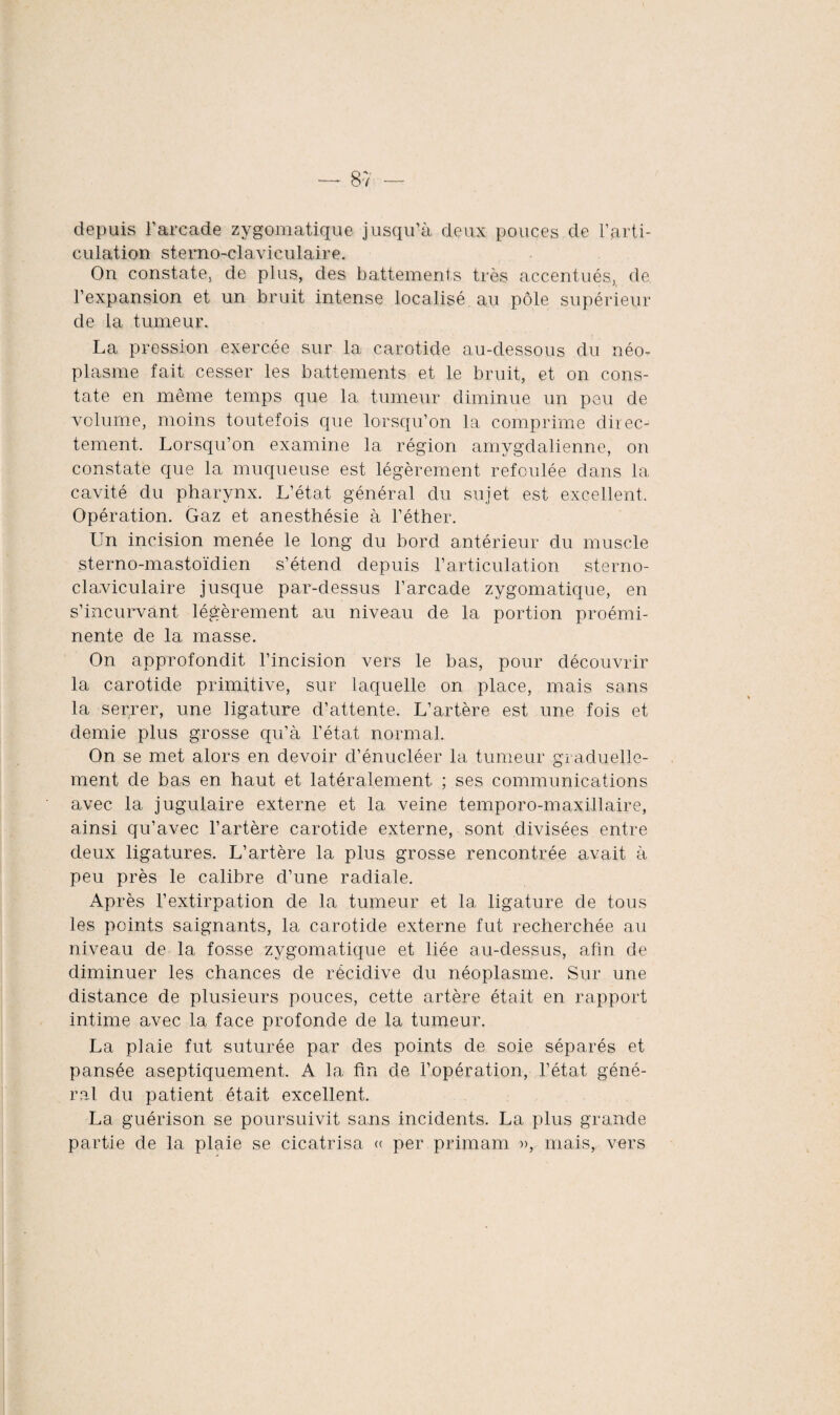 8v — depuis l’arcade zygomatique jusqu’à deux pouces de l’arti¬ culation sternoclaviculaire. On constate, de plus, des battements très accentués, de l’expansion et un bruit intense localisé au pôle supérieur de la tumeur. La pression exercée sur la carotide au-dessous du néo¬ plasme fait cesser les battements et le bruit, et on cons¬ tate en même temps que la tumeur diminue un peu de volume, moins toutefois que lorsqu’on la comprime direc¬ tement. Lorsqu’on examine la région amygdalienne, on constate que la muqueuse est légèrement refoulée dans la cavité du pharynx. L’état général du sujet est excellent. Opération. Gaz et anesthésie à l’éther. Un incision menée le long du bord antérieur du muscle sterno-mastoïdien s’étend depuis l’articulation sterno¬ claviculaire jusque par-dessus l’arcade zygomatique, en s’incurvant légèrement au niveau de la portion proémi¬ nente de la masse. On approfondit l’incision vers le bas, pour découvrir la carotide primitive, sur laquelle on place, mais sans la serrer, une ligature d’attente. L’artère est une fois et demie plus grosse qu’à l’état normal. On se met alors en devoir d’énucléer la tumeur graduelle¬ ment de bas en haut et latéralement ; ses communications avec la jugulaire externe et la veine temporo-maxillaire, ainsi qu’avec l’artère carotide externe, sont divisées entre deux ligatures. L’artère la plus grosse rencontrée avait à peu près le calibre d’une radiale. Après l’extirpation de la tumeur et la ligature de tous les points saignants, la carotide externe fut recherchée au niveau de la fosse zygomatique et liée au-dessus, afin de diminuer les chances de récidive du néoplasme. Sur une distance de plusieurs pouces, cette artère était en rapport intime avec la face profonde de la tumeur. La plaie fut suturée par des points de soie séparés et pansée aseptiquement. A la fin de l’opération, l’état géné¬ ral du patient était excellent. La guérison se poursuivit sans incidents. La plus grande partie de la plaie se cicatrisa « per primam », mais, vers