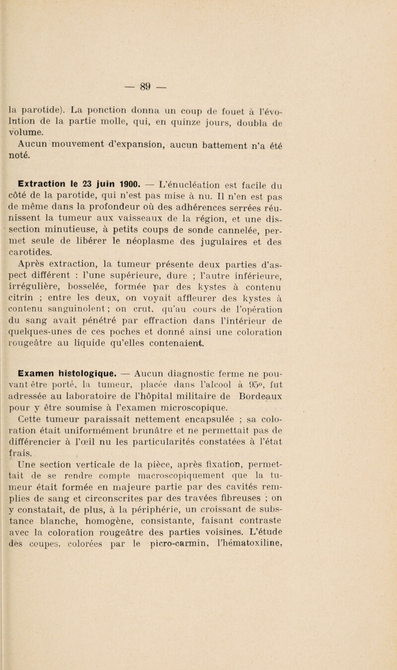 la parotide). La ponction donna un coup de fouet à l’évo¬ lution de la partie molle, qui, en quinze jours, doubla de volume. Aucun mouvement d’expansion, aucun battement n’a été noté. Extraction le 23 juin 1900. — L’énucléation est facile du côté de la parotide, qui n’est pas mise à nu. Il n’en est pas de même dans la profondeur où des adhérences serrées réu¬ nissent la tumeur aux vaisseaux de la région, et une dis¬ section minutieuse, à petits coups de sonde cannelée, per¬ met seule de libérer le néoplasme des jugulaires et des carotides. Après extraction, la tumeur présente deux parties d’as¬ pect différent : l’une supérieure, dure ; l’autre inférieure, irrégulière, bosselée, formée par des kystes à contenu citrin ; entre les deux, on voyait affleurer des kystes à contenu sanguinolent ; on crut, qu’au cours de l’opération du sang avait pénétré par effraction dans l’intérieur de quelques-unes de ces poches et donné ainsi une coloration rougeâtre au liquide qu’elles contenaient. Examen histologique. — Aucun diagnostic ferme ne pou¬ vant être porté, la tumeur, placée dans l’alcool à 95°, fut adressée au laboratoire de l’hôpital militaire de Bordeaux pour y être soumise à l’examen microscopique. Cette tumeur paraissait nettement encapsulée ; sa colo¬ ration était uniformément brunâtre et ne permettait pas de différencier à l’œil nu les particularités constatées à l’état frais. Une section verticale de la pièce, après fixation, permet¬ tait de se rendre compte macroscopiquement que la tu¬ meur était formée en majeure partie par des cavités rem¬ plies de sang et circonscrites par des travées fibreuses ; on y constatait, de plus, à la périphérie, un croissant de subs¬ tance blanche, homogène, consistante, faisant contraste avec la coloration rougeâtre des parties voisines. L’étude des coupes, colorées par le picro-carmin, l’hématoxiline,