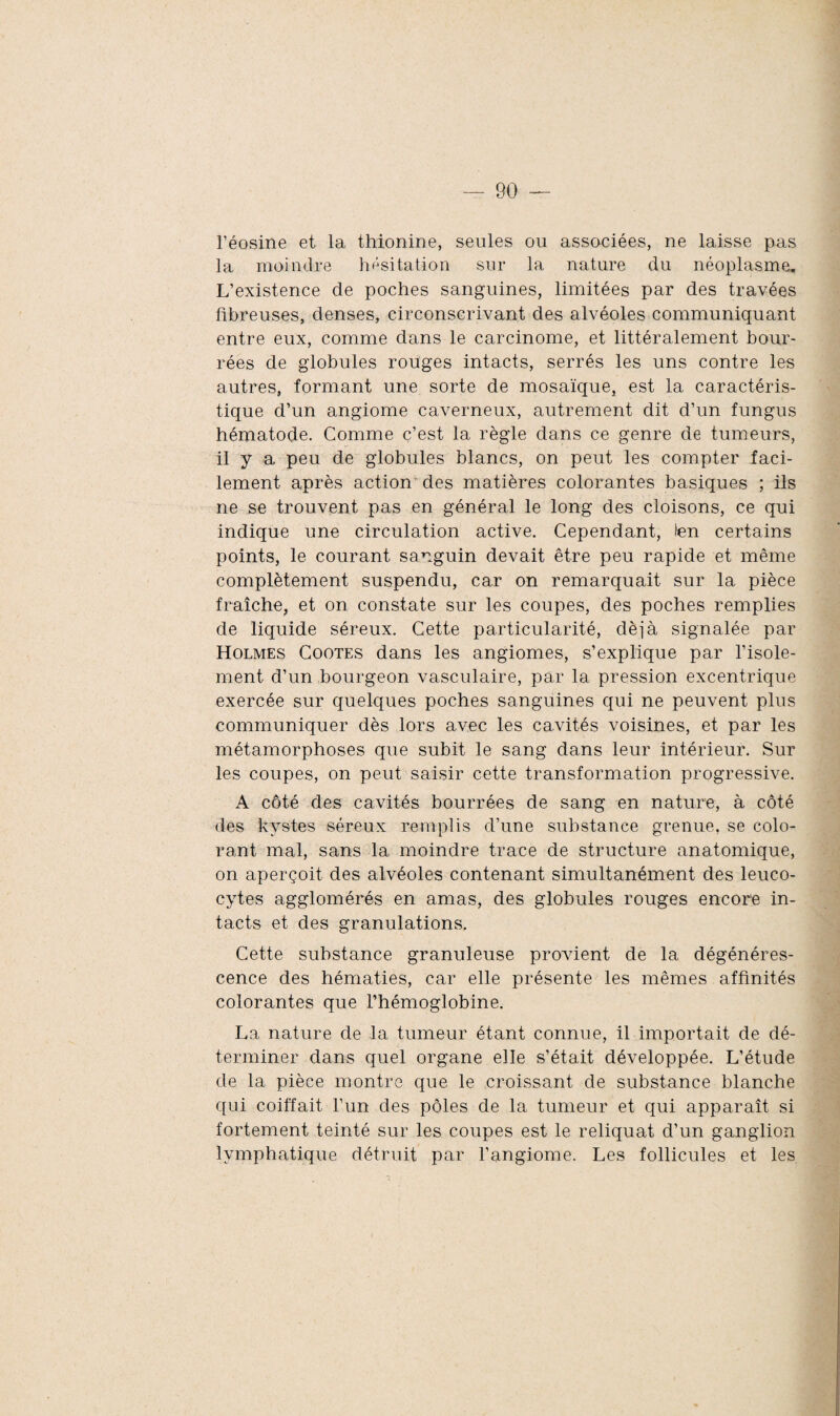 l’éosine et la thionine, seules ou associées, ne laisse pas la moindre hésitation sur la nature du néoplasme. L’existence de poches sanguines, limitées par des travées fibreuses, denses, circonscrivant des alvéoles communiquant entre eux, comme dans le carcinome, et littéralement bour¬ rées de globules rouges intacts, serrés les uns contre les autres, formant une sorte de mosaïque, est la caractéris¬ tique d’un angiome caverneux, autrement dit d’un fungus hématode. Comme c’est la règle dans ce genre de tumeurs, il y a peu de globules blancs, on peut les compter faci¬ lement après action des matières colorantes basiques ; ils ne se trouvent pas en général le long des cloisons, ce qui indique une circulation active. Cependant, len certains points, le courant sanguin devait être peu rapide et même complètement suspendu, car on remarquait sur la pièce fraîche, et on constate sur les coupes, des poches remplies de liquide séreux. Cette particularité, déjà signalée par Holmes Coûtes dans les angiomes, s’explique par l’isole¬ ment d’un bourgeon vasculaire, par la pression excentrique exercée sur quelques poches sanguines qui ne peuvent plus communiquer dès lors avec les cavités voisines, et par les métamorphoses que subit le sang dans leur intérieur. Sur les coupes, on peut saisir cette transformation progressive. A côté des cavités bourrées de sang en nature, à côté des kystes séreux remplis d’une substance grenue, se colo¬ rant mal, sans la moindre trace de structure anatomique, on aperçoit des alvéoles contenant simultanément des leuco¬ cytes agglomérés en amas, des globules rouges encore in¬ tacts et des granulations. Cette substance granuleuse provient de la dégénéres¬ cence des hématies, car elle présente les mêmes affinités colorantes que l’hémoglobine. La nature de la tumeur étant connue, il importait de dé¬ terminer dans quel organe elle s’était développée. L’étude de la pièce montre que le croissant de substance blanche qui coiffait l’un des pôles de la tumeur et qui apparaît si fortement teinté sur les coupes est le reliquat d’un ganglion lymphatique détruit par l’angiome. Les follicules et les
