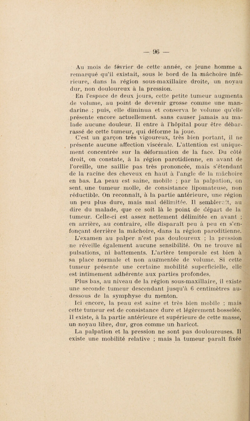 Au mois de février de cette année, ce jeune homme a remarqué qu’il existait, sous le bord de la mâchoire infé¬ rieure, dans la région sous-maxillaire droite, un noyau dur, non douloureux à la pression. En l’espace de deux jours, cette petite tumeur augmenta de volume, au point de devenir grosse comme une man¬ darine ; puis, elle diminua et conserva le volume qu’elle présente encore actuellement, sans causer jamais au ma¬ lade aucune douleur. Il entre à l’hôpital pour être débar¬ rassé de cette tumeur, qui déforme la joue. C’est un garçon très vigoureux, très bien portant, il ne présente aucune affection viscérale. L’attention est unique¬ ment concentrée sur la déformation de la face. Du côté droit, on constate, à la région parotidienne, en avant de l’oreille, une saillie pas très prononcée, mais s’étendant de la racine des cheveux en haut à l’angle de la mâchoire en bas. La peau est saine, mobile ; par la palpation, on sent, une tumeur molle, de consistance lipomateuse, non réductible. On reconnaît, à la partie antérieure, une région un peu plus dure, mais mal délimitée. Il semblerait, au dire du malade, que ce soit là le point de départ de la tumeur. Celle-ci est assez nettement délimitée en avant ; en arrière, au contraire, elle disparaît peu à peu en s’en¬ fonçant derrière la mâchoire, dans la région paroditienne. L’examen au palper n’est pas douloureux ; la pression ne réveille également aucune sensibilité. On ne trouve ni pulsations, ni battements. L’artère temporale est bien à sa place normale et non augmentée de volume. Si cette tumeur présente une certaine mobilité superficielle, elle est intimement adhérente aux parties profondes. Plus bas, au niveau de la région sous-maxillaire, il existe une seconde tumeur descendant jusqu’à 6 centimètres au- dessous de la symphyse du menton. Ici encore, la peau est saine et très bien mobile ; mais cette tumeur est de consistance dure et légèrement bosselée. 11 existe, à la partie antérieure et supérieure de cette masse, un noyau libre, dur, gros comme un haricot. La palpation et la pression ne sont pas douloureuses. Il existe une mobilité relative ; mais la tumeur paraît fixée