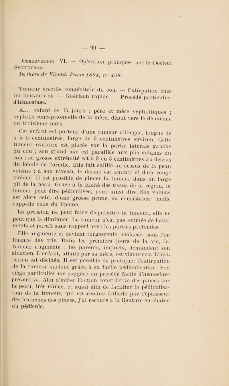 Observation VI. — Opération pratiquée par le Docteur Secheyrûn. In thèse de Vivent, Paris 1894, n° 408. Tumeur érectile congénitale du cou. — Extirpation chez un nouveau-né. Guérison rapide. — Procédé particulier d’hémostase. A..., enfant de 15 jours ; père et mère syphilitiques ; syphilis conceptionnelle de la mère, début vers le deuxième ou troisième mois. Cet enfant est porteur d’une tumeur allongée, longue de 4 à 5 centimètres, large de 3 centimètres environ. Cette tumeur ovalaire est placée sur la partie latérale gauche du cou ; son grand axe est parallèle aux plis cutanés du cou ; sa grosse extrémité est à 2 ou 3 centimètres au-dessus du lobule de l’oreille. Elle fait saillie au-dessus de la peau voisine ; à son niveau, le derme est aminci et d’un rouge violacé. Il est possible de pincer la tumeur dans un large pli de 1a, peau. Grâce à la laxité des tissus de la région, la tumeur peut être pédiculisée, pour ainsi dire. Son volume est alors celui d’une grosse prune, sa consistance molle rappelle celle du lipome. La pression ne peut faire disparaître la tumeur, elle ne peut que la diminuer. La tumeur n’est pas animée de batte¬ ments et paraît sans rapport avec les parties profondes. Elle augmente et devient turgescente, violacée, sous l’in¬ fluence des cris. Dans les premiers jours de la vie, la tumeur augmente ; les parents, inquiets, demandent son ablation. L’enfant, allaité par sa mère, est vigoureux. L’opé¬ ration est décidée. Il est possible de pratiquer l’extirpation de la tumeur surtout grâce à sa facile pédiculisation. Son siège particulier me suggère un procédé facile d’hémostase préventive. Afin d’éviter l’action constrictive des pinces sur la peau, très mince, et aussi afin de faciliter la pédiculisa¬ tion de la tumeur, qui est rendue difficile par l’épaisseur des branches des pinces, j’ai recours à la ligature en chaîne du pédicule.