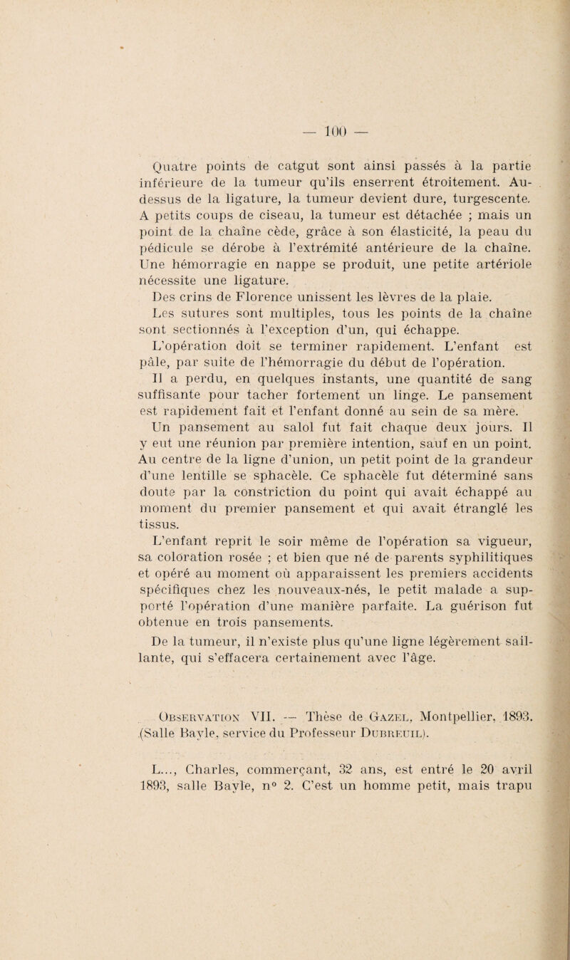 Quatre points de catgut sont ainsi passés à la partie inférieure de la tumeur qu’ils enserrent étroitement. Au- dessus de la ligature, la tumeur devient dure, turgescente. A petits coups de ciseau, la tumeur est détachée ; mais un point de la chaîne cède, grâce à son élasticité, la peau du pédicule se dérobe à l’extrémité antérieure de la chaîne. Une hémorragie en nappe se produit, une petite artériole nécessite une ligature. Des crins de Florence unissent les lèvres de la plaie. Les sutures sont multiples, tous les points de la chaîne sont sectionnés à l’exception d’un, qui échappe. L’opération doit se terminer rapidement. L’enfant est pâle, par suite de l’hémorragie du début de l’opération. Il a perdu, en quelques instants, une quantité de sang suffisante pour tacher fortement un linge. Le pansement est rapidement fait et l’enfant donné au sein de sa mère. Un pansement au salol fut fait chaque deux jours. Il y eut une réunion par première intention, sauf en un point. Au centre de la ligne d’union, un petit point de la grandeur d’une lentille se sphacèle. Ce sphacèle fut déterminé sans doute par la constriction du point qui avait échappé au moment du premier pansement et qui avait étranglé les tissus. L’enfant reprit le soir même de l’opération sa vigueur, sa coloration rosée ; et bien que né de parents syphilitiques et opéré au moment où apparaissent les premiers accidents spécifiques chez les nouveaux-nés, le petit malade a sup¬ porté l’opération d’une manière parfaite. La guérison fut obtenue en trois pansements. De la tumeur, il n’existe plus qu’une ligne légèrement sail¬ lante, qui s’effacera certainement avec l’âge. Observât [on VIL — Thèse de Gazel, Montpellier, 1893. (Salle Bayle, service du Professeur Dubreuil). L..., Charles, commerçant, 32 ans, est entré le 20 avril 1893, salle Bayle, n° 2. C’est, un homme petit, mais trapu