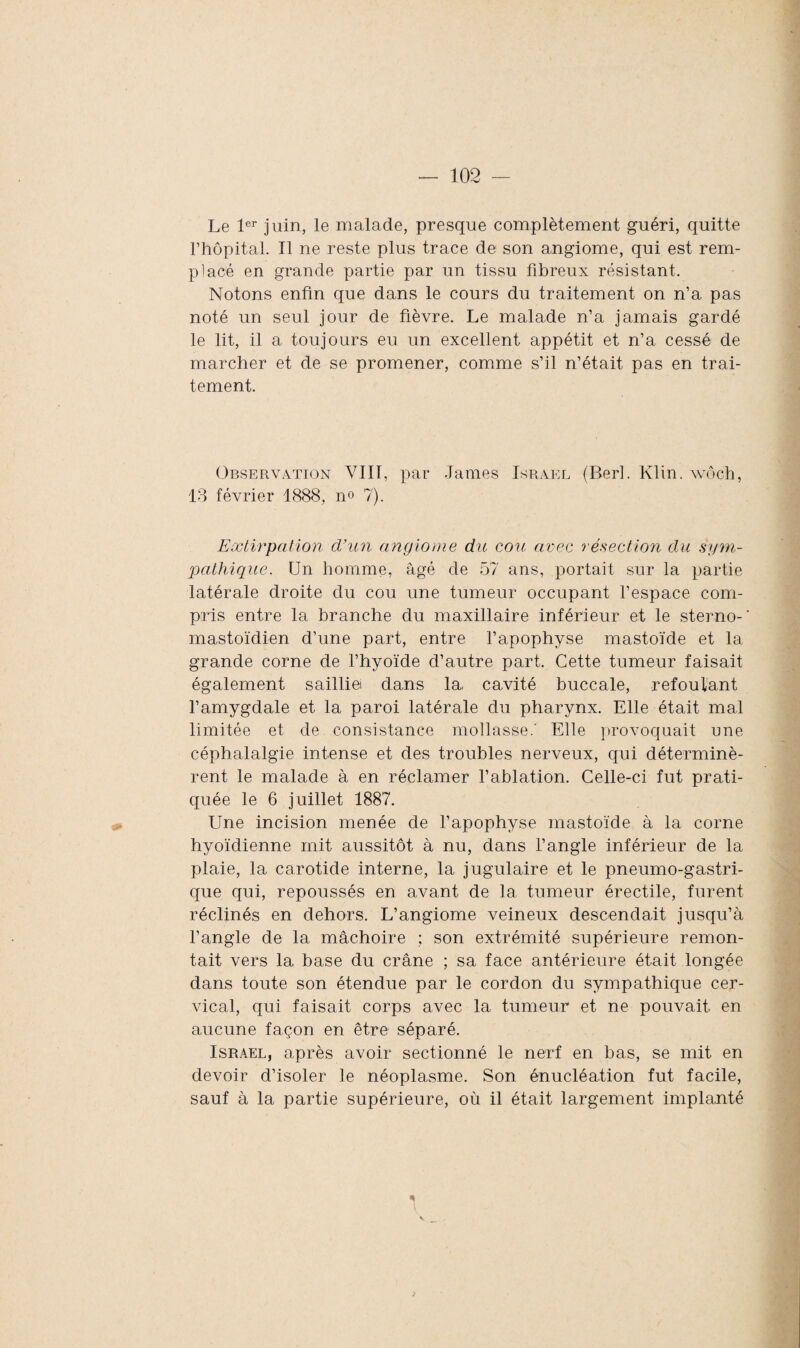 Le 1er juin, le malade, presque complètement guéri, quitte l’hôpital. Il ne reste plus trace de son angiome, qui est rem¬ placé en grande partie par un tissu fibreux résistant. Notons enfin que dans le cours du traitement on n’a pas noté un seul jour de fièvre. Le malade n’a jamais gardé le lit, il a toujours eu un excellent appétit et n’a cessé de marcher et de se promener, comme s’il n’était pas en trai¬ tement. Observation VIII, par James Israël (Berl. Klin, wôch, 13 février 1888, n° 7). Extirpation d’un angiome du cou avec résection du sym¬ pathique. Un homme, âgé de 57 ans, portait sur la partie latérale droite du cou une tumeur occupant l’espace com¬ pris entre la branche du maxillaire inférieur et le sterno-' mastoïdien d’une part, entre l’apophyse mastoïde et la grande corne de l’hyoïde d’autre part. Cette tumeur faisait également sailli© dans la, cavité buccale, refoulant l’amygdale et la paroi latérale du pharynx. Elle était mal limitée et de consistance mollasse.' Elle provoquait une céphalalgie intense et des troubles nerveux, qui déterminè¬ rent le malade à en réclamer l’ablation. Celle-ci fut prati¬ quée le 6 juillet 1887. Une incision menée de l’apophyse mastoïde à la corne hyoïdienne mit aussitôt à nu, dans l’angle inférieur de la plaie, la carotide interne, la jugulaire et le pneumo-gastri- que qui, repoussés en avant de la tumeur érectile, furent réclinés en dehors. L’angiome veineux descendait jusqu’à l’angle de la mâchoire ; son extrémité supérieure remon¬ tait vers la base du crâne ; sa face antérieure était longée dans toute son étendue par le cordon du sympathique cer¬ vical, qui faisait corps avec la tumeur et ne pouvait, en aucune façon en être séparé. Israël, après avoir sectionné le nerf en bas, se mit en devoir d’isoler le néoplasme. Son énucléation fut facile, sauf à la partie supérieure, où il était largement implanté *