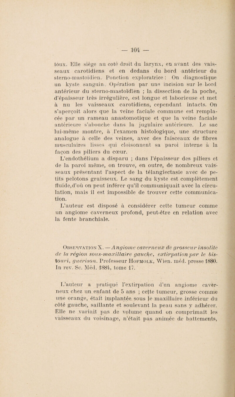 toux. Elle siège au coté droit du larynx, en avant des vais¬ seaux carotidiens et en dedans du bord antérieur du sterno-mastoïdien. Ponction exploratrice : On diagnostique un kyste sanguin. Opération par une incision sur le bord antérieur du sterno-mastoïdien ; la dissection de la poche, d’épaisseur très irrégulière, est longue et laborieuse et met à nu les vaisseaux carotidiens, cependant intacts. On s’aperçoit alors que la veine faciale commune est rempla¬ cée par un rameau anastomotique et que la veine faciale antérieure s’abouche dans la jugulaire antérieure. Le sac lui-même montre, à l’examen histologique, une structure analogue à celle des veines, avec des faisceaux de fibres musculaires lisses qui cloisonnent sa paroi interne à la façon des piliers du cœur. L’endothélium a disparu ; dans l’épaisseur des piliers et de la paroi même, on trouve, en outre, de nombreux vais¬ seaux présentant l’aspect de la télangiectasie avec de pe¬ tits pelotons graisseux. Le sang du kyste est complètement fluide,d’où on peut inférer qu’il communiquait avec la circu¬ lation, mais il est impossible de trouver cette communica¬ tion. L’auteur est disposé à considérer cette tumeur comme un angiome caverneux profond, peut-être en relation avec la fente branchiale. Observation X. —Angiome caverneux de grosseur insolite de la région sous-maxillaire gauche, extirpation par le bis¬ touri, guérison. Professeur Hofmolk, Wien. méd. presse 1880. In rev. Sc. Méd. 1884, tome 17. L’auteur a pratiqué l’extirpation d’un angiome caver¬ neux chez un enfant de 5 ans ; cette tumeur, grosse comme une orange, était implantée sous le maxillaire inférieur du côté gauche, saillante et soulevant la peau sans y adhérer. Elle ne variait pas de volume quand on comprimait les vaisseaux du voisinage, n’était pas animée de battements,