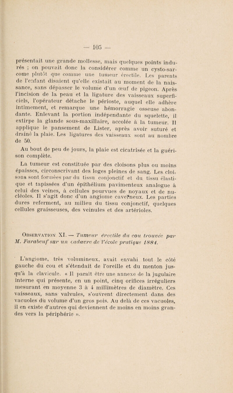 présentait une grande mollesse, mais quelques points indu¬ rés ; on pouvait donc la considérer comme un cysto-sar- come plutôt que comme une tumeur érectile. Les parents de l’enfant disaient qu’elle existait au moment de la nais¬ sance, sans depasseï le volume d un oeuf de pigeon. Après 1 incision de la peau et la ligature des vaisseaux superfi¬ ciels, l’opérateur détache le périoste, auquel elle adhère intimement, et remarque une hémorragie osseuse abon¬ dante. Enlevant la portion indépendante du squelette, il extirpe la glande sous-maxillaire, accolée à la tumeur. Il applique le pansement de Lister, après avoir suturé et drainé la plaie. Les ligatures des vaisseaux sont au nombre de 50. Au bout de peu de jours, la plaie est cicatrisée et 1a, guéri¬ son complète. La tumeur est constituée par des cloisons plus ou moins épaisses, circonscrivant des loges pleines de sang. Les cloi¬ sons sont formées par du tissu conjonctif et du tissu élasti¬ que et tapissées d’un épithélium pavimenteux analogue à celui des veines, à cellules pourvues de noyaux et de nu¬ cléoles. Il s’agit donc d’un angiome caverneux. Les parties dures referment, au milieu du tissu conjonctif, quelques cellules graisseuses, des veinules et des artérioles. Observation XI. — Tumeur érectile du cou trouvée par M. Farabeuf sur un cadavre de Técole pratique 1884. L’angiome, très volumineux, avait envahi tout le côté gauche du cou et s’étendait de l’oreille et du menton jus¬ qu’à la clavicule. « Il paraît être une annexe de la jugulaire interne qui présente, en un point, cinq orifices irréguliers mesurant en moyenne 3 à 4 millimètres de diamètre. Ces vaisseaux, sans valvules, s’ouvrent directement dans des vacuoles du volume d’un gros pois. Au delà de ces vacuoles, il en existe d’autres qui deviennent de moins en moins gran¬ des vers la périphérie ».